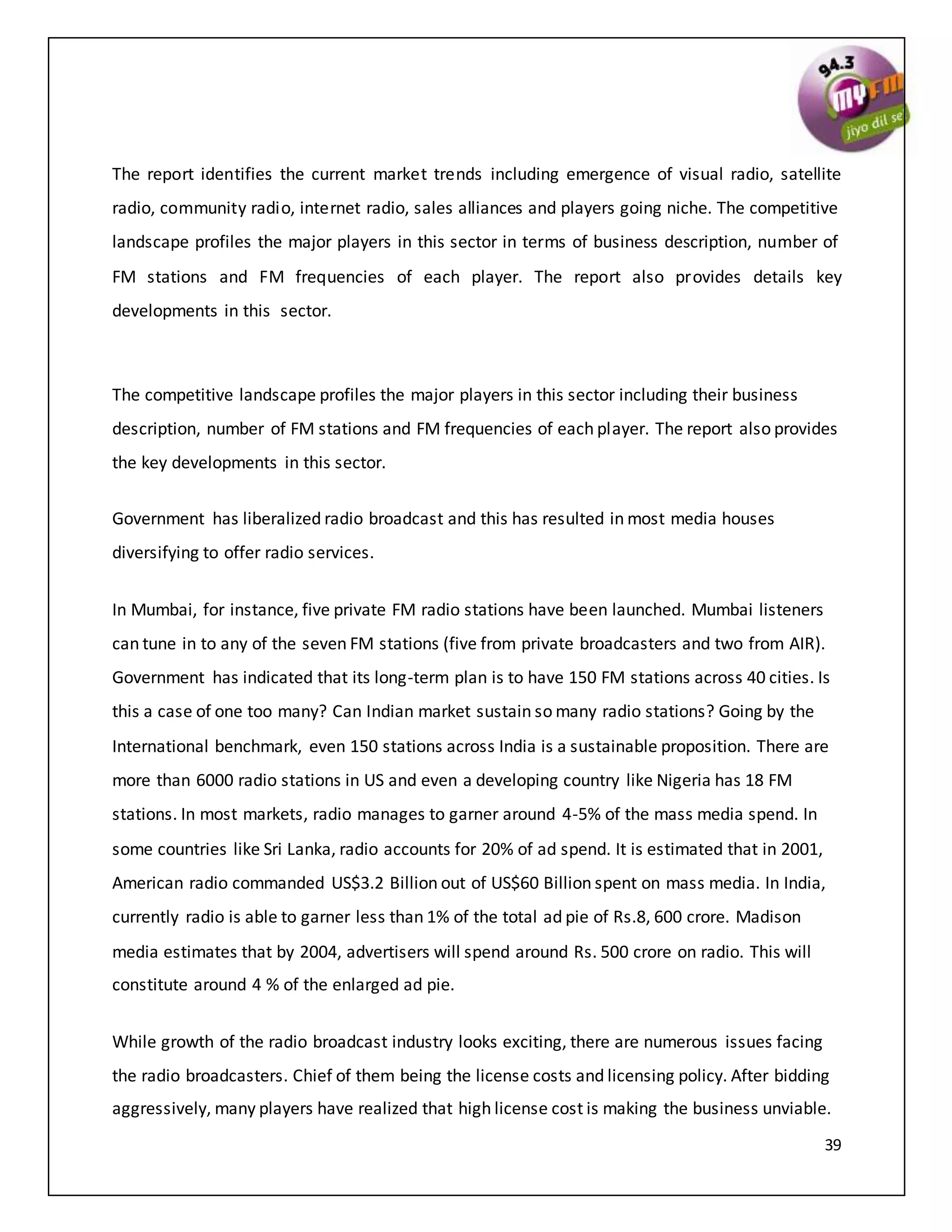 39
The report identifies the current market trends including emergence of visual radio, satellite
radio, community radio, internet radio, sales alliances and players going niche. The competitive
landscape profiles the major players in this sector in terms of business description, number of
FM stations and FM frequencies of each player. The report also provides details key
developments in this sector.
The competitive landscape profiles the major players in this sector including their business
description, number of FM stations and FM frequencies of each player. The report also provides
the key developments in this sector.
Government has liberalized radio broadcast and this has resulted in most media houses
diversifying to offer radio services.
In Mumbai, for instance, five private FM radio stations have been launched. Mumbai listeners
can tune in to any of the seven FM stations (five from private broadcasters and two from AIR).
Government has indicated that its long-term plan is to have 150 FM stations across 40 cities. Is
this a case of one too many? Can Indian market sustain so many radio stations? Going by the
International benchmark, even 150 stations across India is a sustainable proposition. There are
more than 6000 radio stations in US and even a developing country like Nigeria has 18 FM
stations. In most markets, radio manages to garner around 4-5% of the mass media spend. In
some countries like Sri Lanka, radio accounts for 20% of ad spend. It is estimated that in 2001,
American radio commanded US$3.2 Billion out of US$60 Billion spent on mass media. In India,
currently radio is able to garner less than 1% of the total ad pie of Rs.8, 600 crore. Madison
media estimates that by 2004, advertisers will spend around Rs. 500 crore on radio. This will
constitute around 4 % of the enlarged ad pie.
While growth of the radio broadcast industry looks exciting, there are numerous issues facing
the radio broadcasters. Chief of them being the license costs and licensing policy. After bidding
aggressively, many players have realized that high license cost is making the business unviable.
 