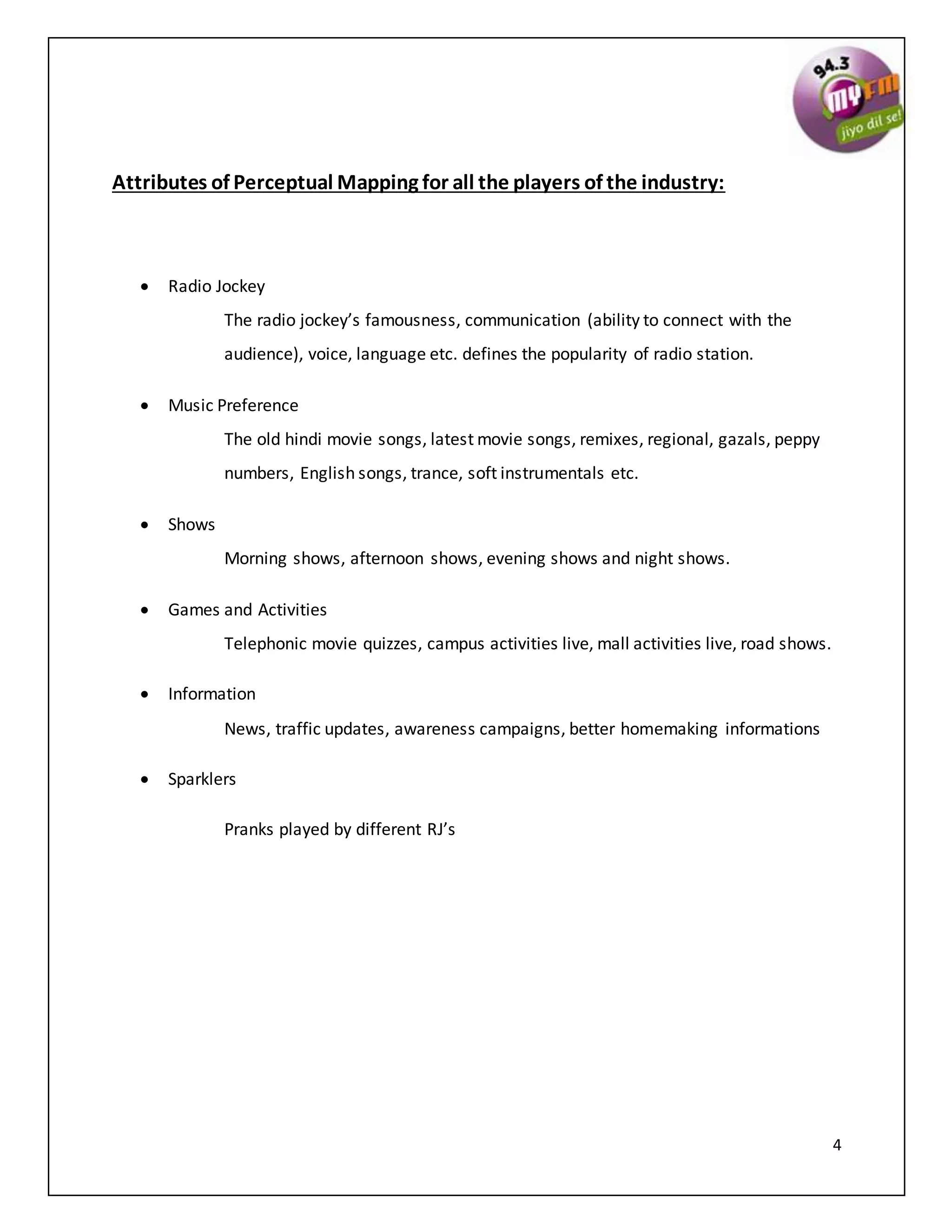 4
Attributes of Perceptual Mapping for all the players of the industry:
 Radio Jockey
The radio jockey’s famousness, communication (ability to connect with the
audience), voice, language etc. defines the popularity of radio station.
 Music Preference
The old hindi movie songs, latest movie songs, remixes, regional, gazals, peppy
numbers, English songs, trance, soft instrumentals etc.
 Shows
Morning shows, afternoon shows, evening shows and night shows.
 Games and Activities
Telephonic movie quizzes, campus activities live, mall activities live, road shows.
 Information
News, traffic updates, awareness campaigns, better homemaking informations
 Sparklers
Pranks played by different RJ’s
 