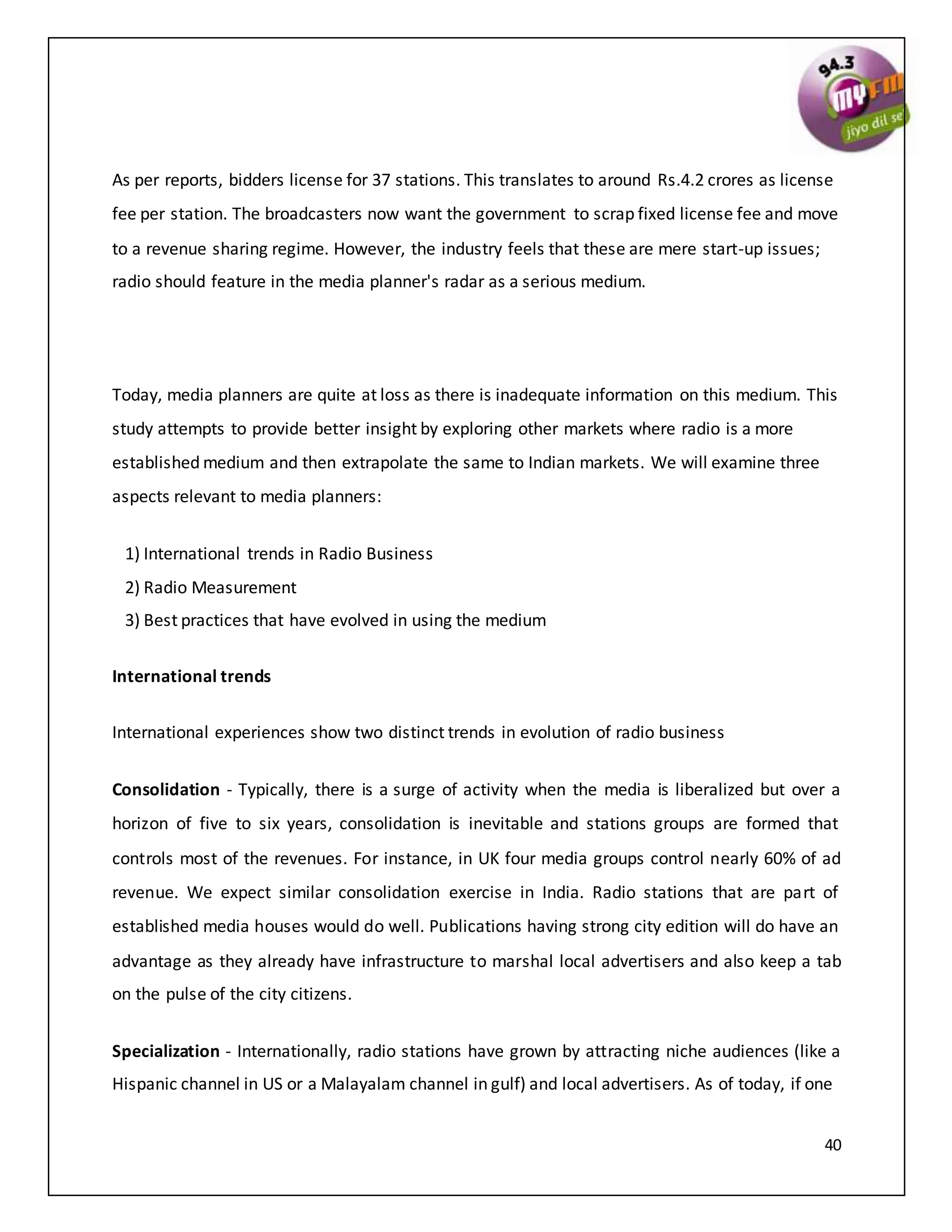 40
As per reports, bidders license for 37 stations. This translates to around Rs.4.2 crores as license
fee per station. The broadcasters now want the government to scrap fixed license fee and move
to a revenue sharing regime. However, the industry feels that these are mere start-up issues;
radio should feature in the media planner's radar as a serious medium.
Today, media planners are quite at loss as there is inadequate information on this medium. This
study attempts to provide better insight by exploring other markets where radio is a more
established medium and then extrapolate the same to Indian markets. We will examine three
aspects relevant to media planners:
1) International trends in Radio Business
2) Radio Measurement
3) Best practices that have evolved in using the medium
International trends
International experiences show two distinct trends in evolution of radio business
Consolidation - Typically, there is a surge of activity when the media is liberalized but over a
horizon of five to six years, consolidation is inevitable and stations groups are formed that
controls most of the revenues. For instance, in UK four media groups control nearly 60% of ad
revenue. We expect similar consolidation exercise in India. Radio stations that are part of
established media houses would do well. Publications having strong city edition will do have an
advantage as they already have infrastructure to marshal local advertisers and also keep a tab
on the pulse of the city citizens.
Specialization - Internationally, radio stations have grown by attracting niche audiences (like a
Hispanic channel in US or a Malayalam channel in gulf) and local advertisers. As of today, if one
 