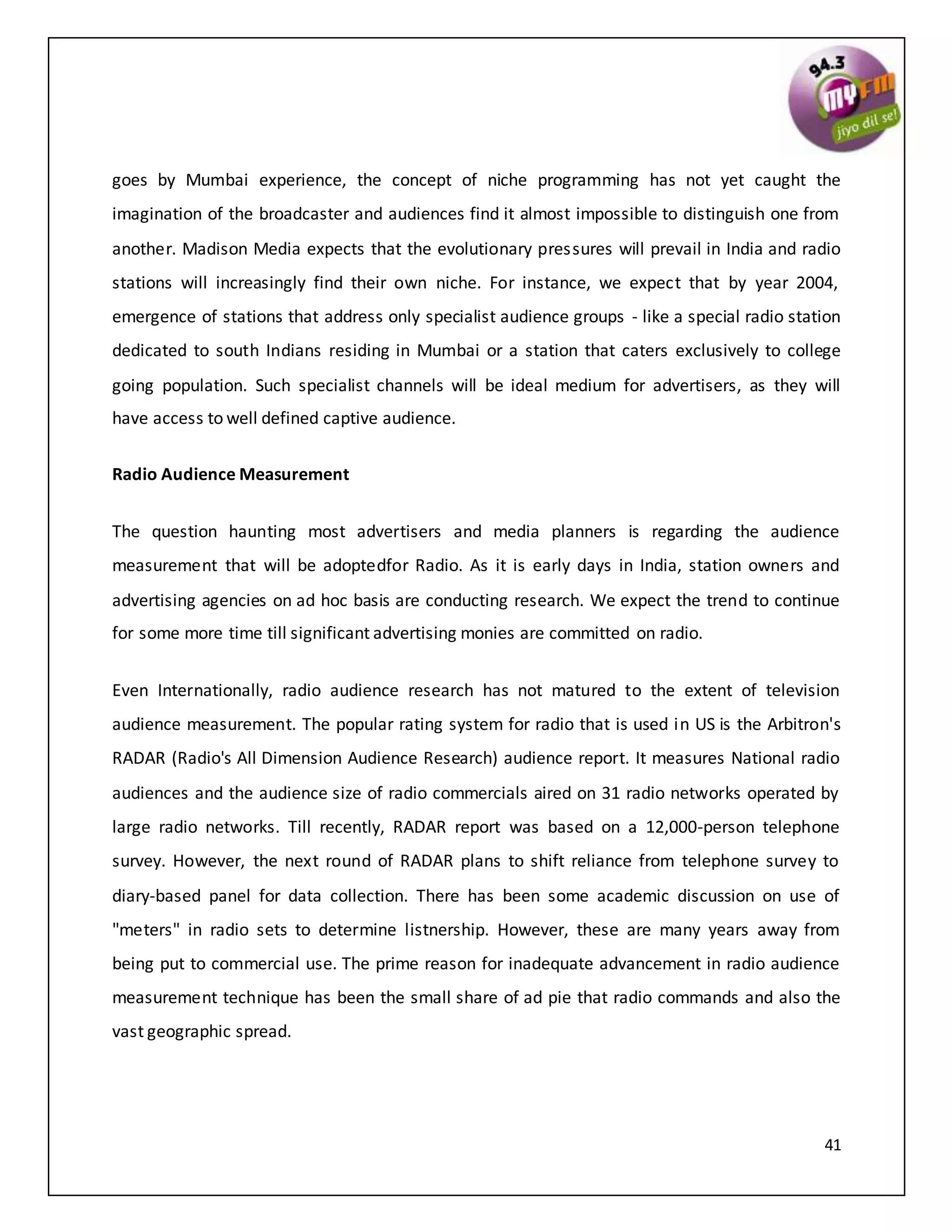 41
goes by Mumbai experience, the concept of niche programming has not yet caught the
imagination of the broadcaster and audiences find it almost impossible to distinguish one from
another. Madison Media expects that the evolutionary pressures will prevail in India and radio
stations will increasingly find their own niche. For instance, we expect that by year 2004,
emergence of stations that address only specialist audience groups - like a special radio station
dedicated to south Indians residing in Mumbai or a station that caters exclusively to college
going population. Such specialist channels will be ideal medium for advertisers, as they will
have access to well defined captive audience.
Radio Audience Measurement
The question haunting most advertisers and media planners is regarding the audience
measurement that will be adoptedfor Radio. As it is early days in India, station owners and
advertising agencies on ad hoc basis are conducting research. We expect the trend to continue
for some more time till significant advertising monies are committed on radio.
Even Internationally, radio audience research has not matured to the extent of television
audience measurement. The popular rating system for radio that is used in US is the Arbitron's
RADAR (Radio's All Dimension Audience Research) audience report. It measures National radio
audiences and the audience size of radio commercials aired on 31 radio networks operated by
large radio networks. Till recently, RADAR report was based on a 12,000-person telephone
survey. However, the next round of RADAR plans to shift reliance from telephone survey to
diary-based panel for data collection. There has been some academic discussion on use of
"meters" in radio sets to determine listnership. However, these are many years away from
being put to commercial use. The prime reason for inadequate advancement in radio audience
measurement technique has been the small share of ad pie that radio commands and also the
vast geographic spread.
 
