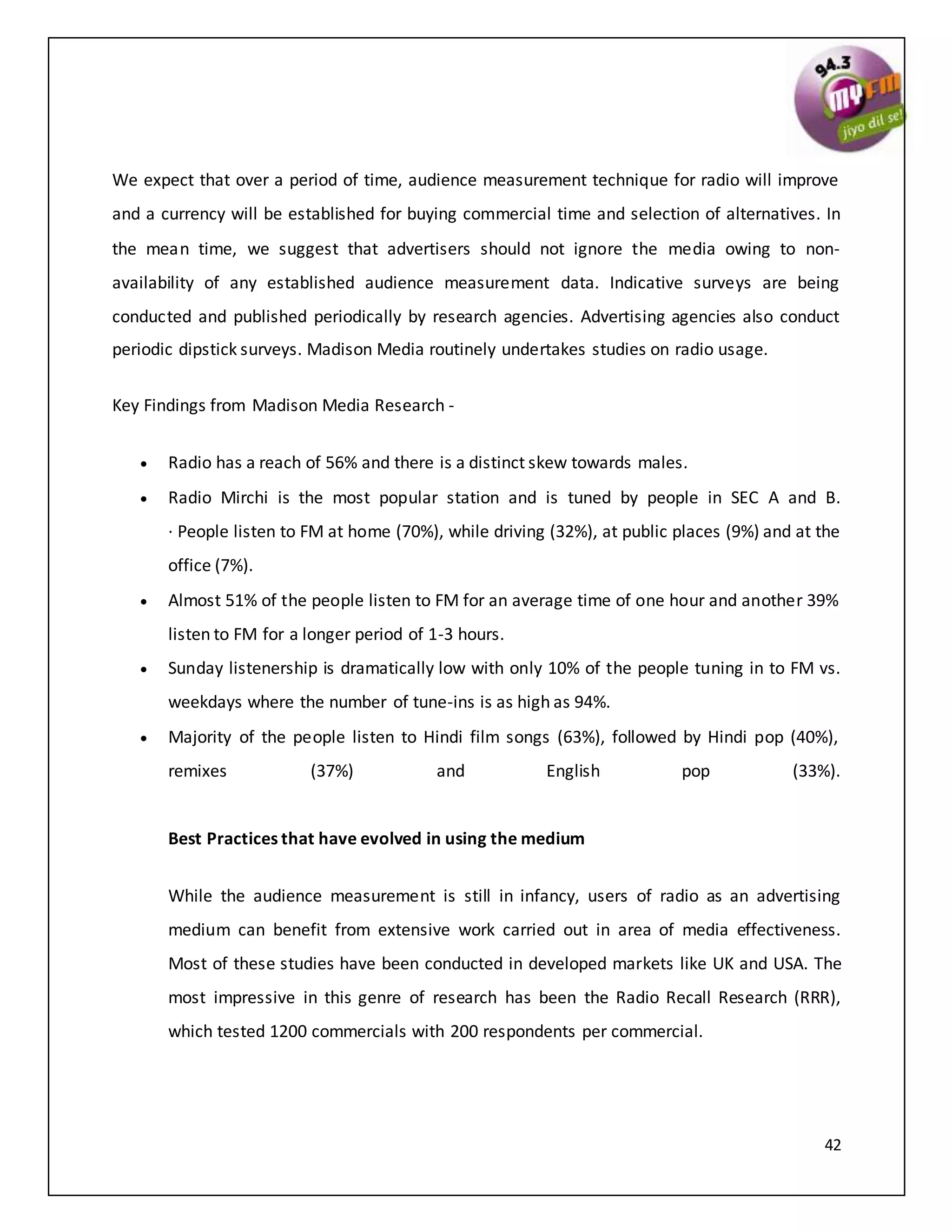 42
We expect that over a period of time, audience measurement technique for radio will improve
and a currency will be established for buying commercial time and selection of alternatives. In
the mean time, we suggest that advertisers should not ignore the media owing to non-
availability of any established audience measurement data. Indicative surveys are being
conducted and published periodically by research agencies. Advertising agencies also conduct
periodic dipstick surveys. Madison Media routinely undertakes studies on radio usage.
Key Findings from Madison Media Research -
 Radio has a reach of 56% and there is a distinct skew towards males.
 Radio Mirchi is the most popular station and is tuned by people in SEC A and B.
· People listen to FM at home (70%), while driving (32%), at public places (9%) and at the
office (7%).
 Almost 51% of the people listen to FM for an average time of one hour and another 39%
listen to FM for a longer period of 1-3 hours.
 Sunday listenership is dramatically low with only 10% of the people tuning in to FM vs.
weekdays where the number of tune-ins is as high as 94%.
 Majority of the people listen to Hindi film songs (63%), followed by Hindi pop (40%),
remixes (37%) and English pop (33%).
Best Practices that have evolved in using the medium
While the audience measurement is still in infancy, users of radio as an advertising
medium can benefit from extensive work carried out in area of media effectiveness.
Most of these studies have been conducted in developed markets like UK and USA. The
most impressive in this genre of research has been the Radio Recall Research (RRR),
which tested 1200 commercials with 200 respondents per commercial.
 