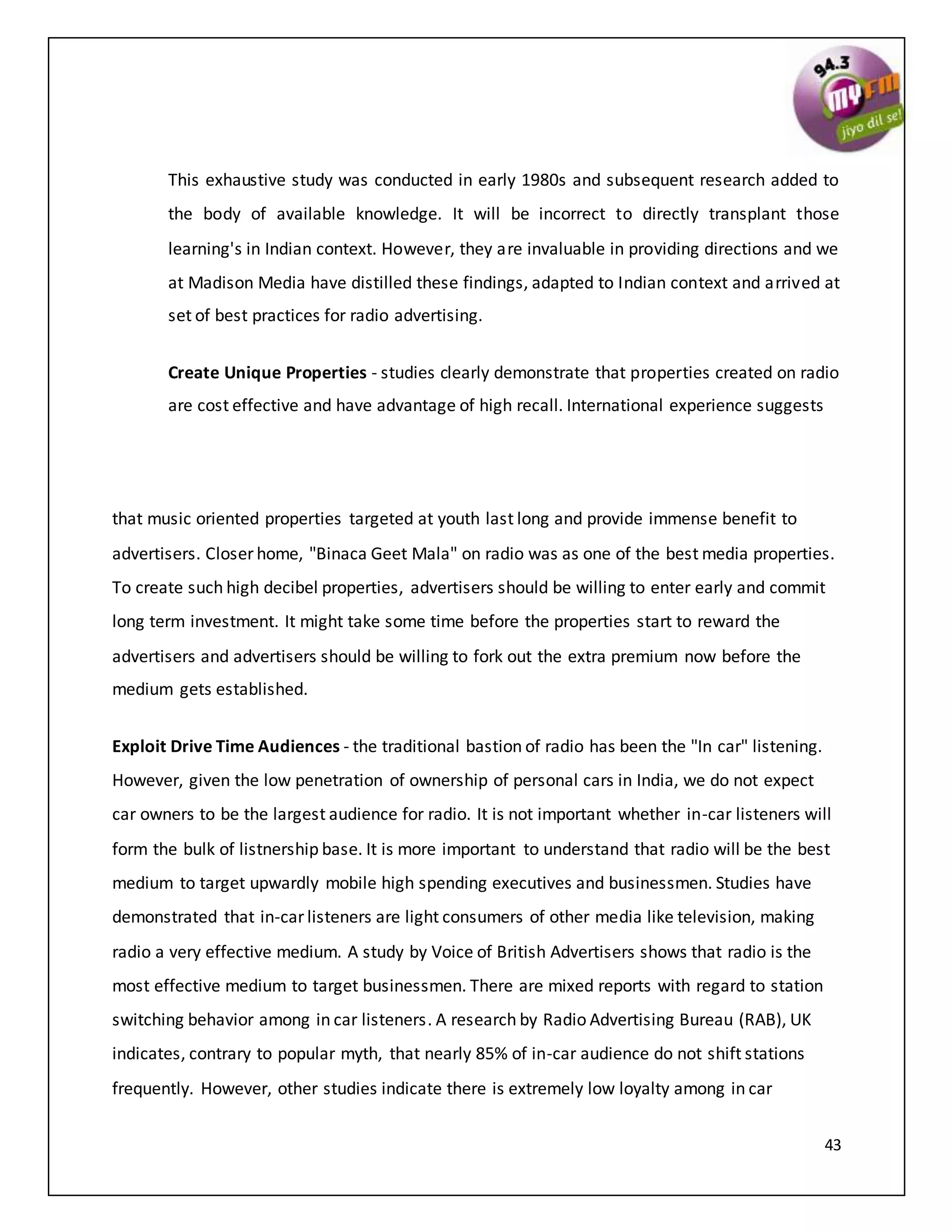 43
This exhaustive study was conducted in early 1980s and subsequent research added to
the body of available knowledge. It will be incorrect to directly transplant those
learning's in Indian context. However, they are invaluable in providing directions and we
at Madison Media have distilled these findings, adapted to Indian context and arrived at
set of best practices for radio advertising.
Create Unique Properties - studies clearly demonstrate that properties created on radio
are cost effective and have advantage of high recall. International experience suggests
that music oriented properties targeted at youth last long and provide immense benefit to
advertisers. Closer home, "Binaca Geet Mala" on radio was as one of the best media properties.
To create such high decibel properties, advertisers should be willing to enter early and commit
long term investment. It might take some time before the properties start to reward the
advertisers and advertisers should be willing to fork out the extra premium now before the
medium gets established.
Exploit Drive Time Audiences - the traditional bastion of radio has been the "In car" listening.
However, given the low penetration of ownership of personal cars in India, we do not expect
car owners to be the largest audience for radio. It is not important whether in-car listeners will
form the bulk of listnership base. It is more important to understand that radio will be the best
medium to target upwardly mobile high spending executives and businessmen. Studies have
demonstrated that in-car listeners are light consumers of other media like television, making
radio a very effective medium. A study by Voice of British Advertisers shows that radio is the
most effective medium to target businessmen. There are mixed reports with regard to station
switching behavior among in car listeners. A research by Radio Advertising Bureau (RAB), UK
indicates, contrary to popular myth, that nearly 85% of in-car audience do not shift stations
frequently. However, other studies indicate there is extremely low loyalty among in car
 