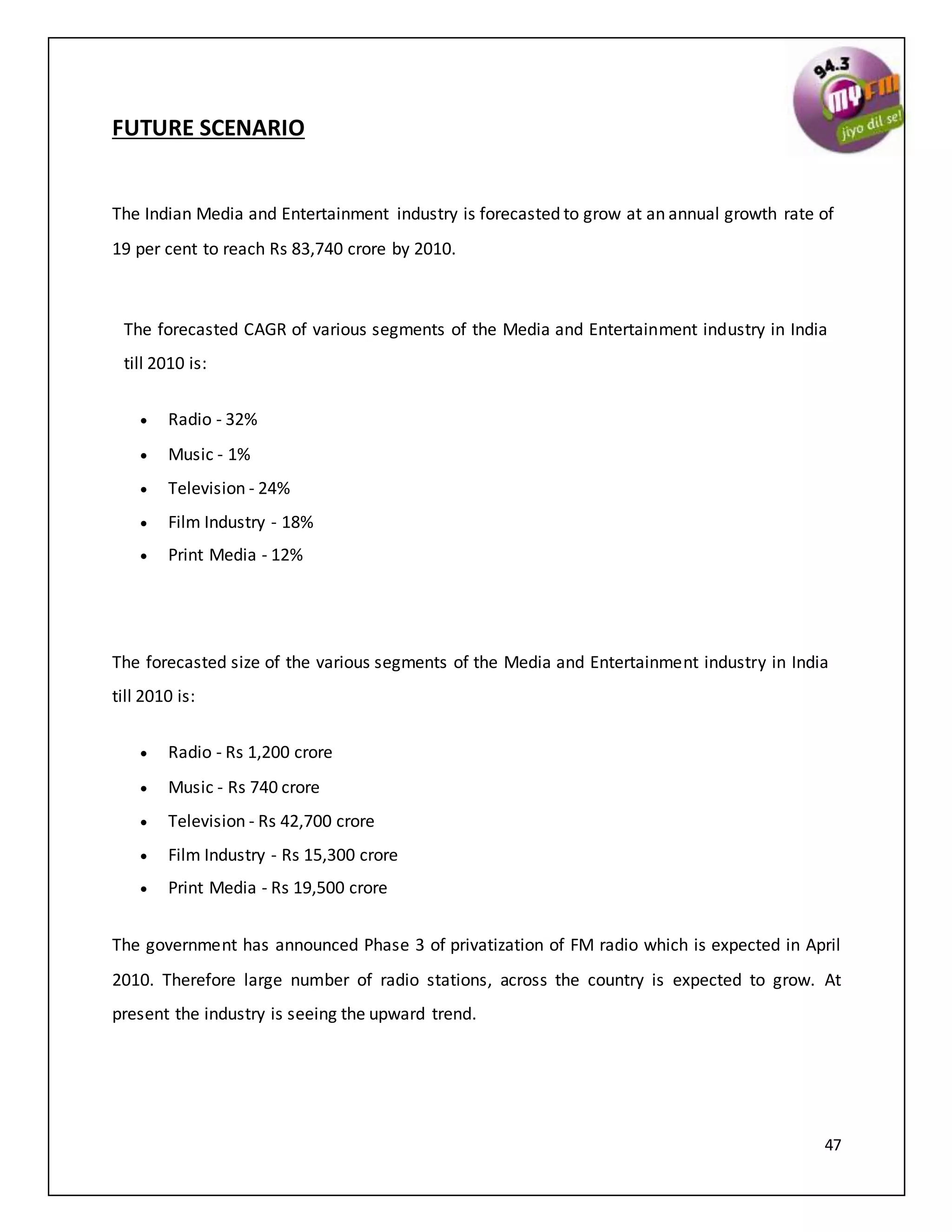 47
FUTURE SCENARIO
The Indian Media and Entertainment industry is forecasted to grow at an annual growth rate of
19 per cent to reach Rs 83,740 crore by 2010.
The forecasted CAGR of various segments of the Media and Entertainment industry in India
till 2010 is:
 Radio - 32%
 Music - 1%
 Television - 24%
 Film Industry - 18%
 Print Media - 12%
The forecasted size of the various segments of the Media and Entertainment industry in India
till 2010 is:
 Radio - Rs 1,200 crore
 Music - Rs 740 crore
 Television - Rs 42,700 crore
 Film Industry - Rs 15,300 crore
 Print Media - Rs 19,500 crore
The government has announced Phase 3 of privatization of FM radio which is expected in April
2010. Therefore large number of radio stations, across the country is expected to grow. At
present the industry is seeing the upward trend.
 