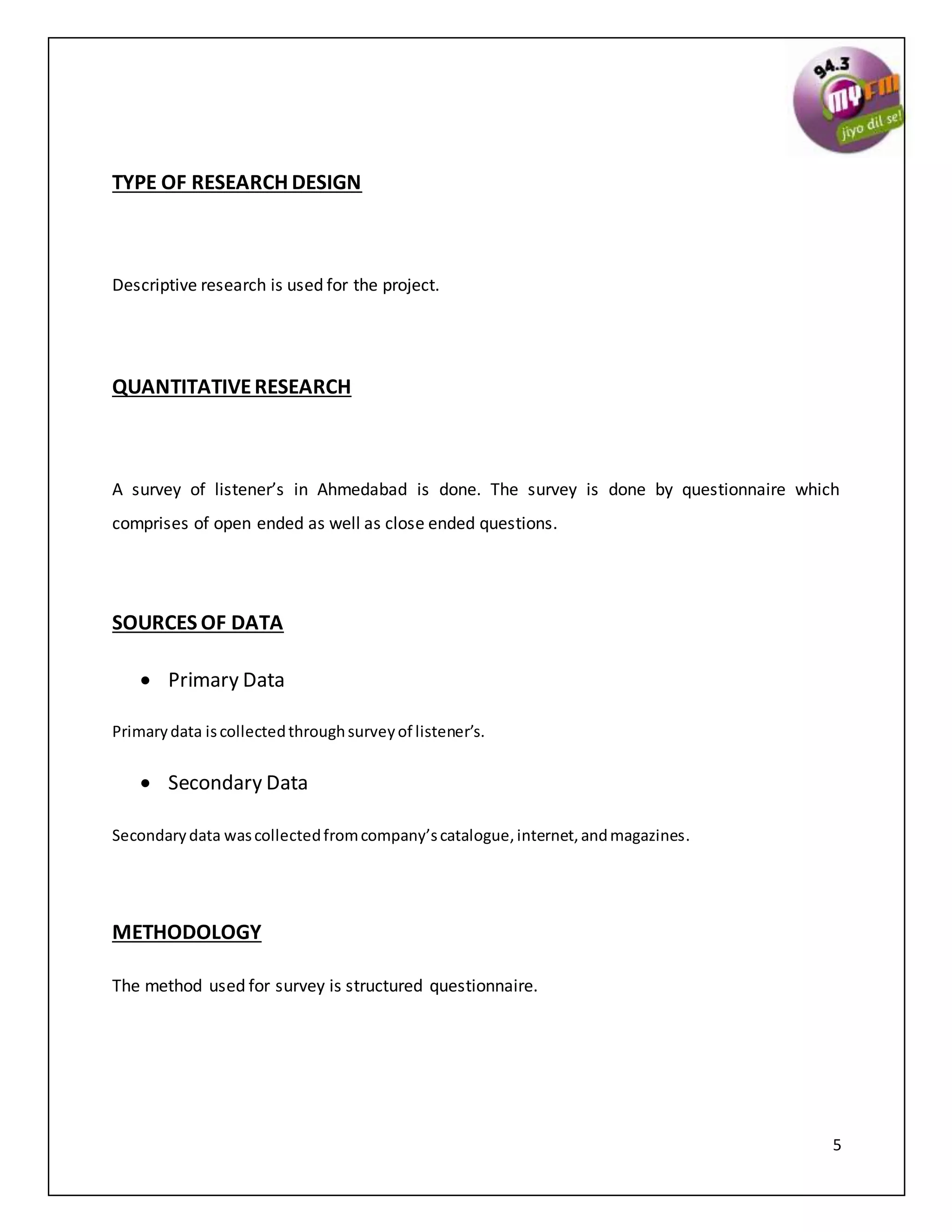 5
TYPE OF RESEARCH DESIGN
Descriptive research is used for the project.
QUANTITATIVERESEARCH
A survey of listener’s in Ahmedabad is done. The survey is done by questionnaire which
comprises of open ended as well as close ended questions.
SOURCES OF DATA
 Primary Data
Primarydata iscollectedthroughsurveyof listener’s.
 Secondary Data
Secondarydata wascollectedfromcompany’scatalogue,internet,andmagazines.
METHODOLOGY
The method used for survey is structured questionnaire.
 