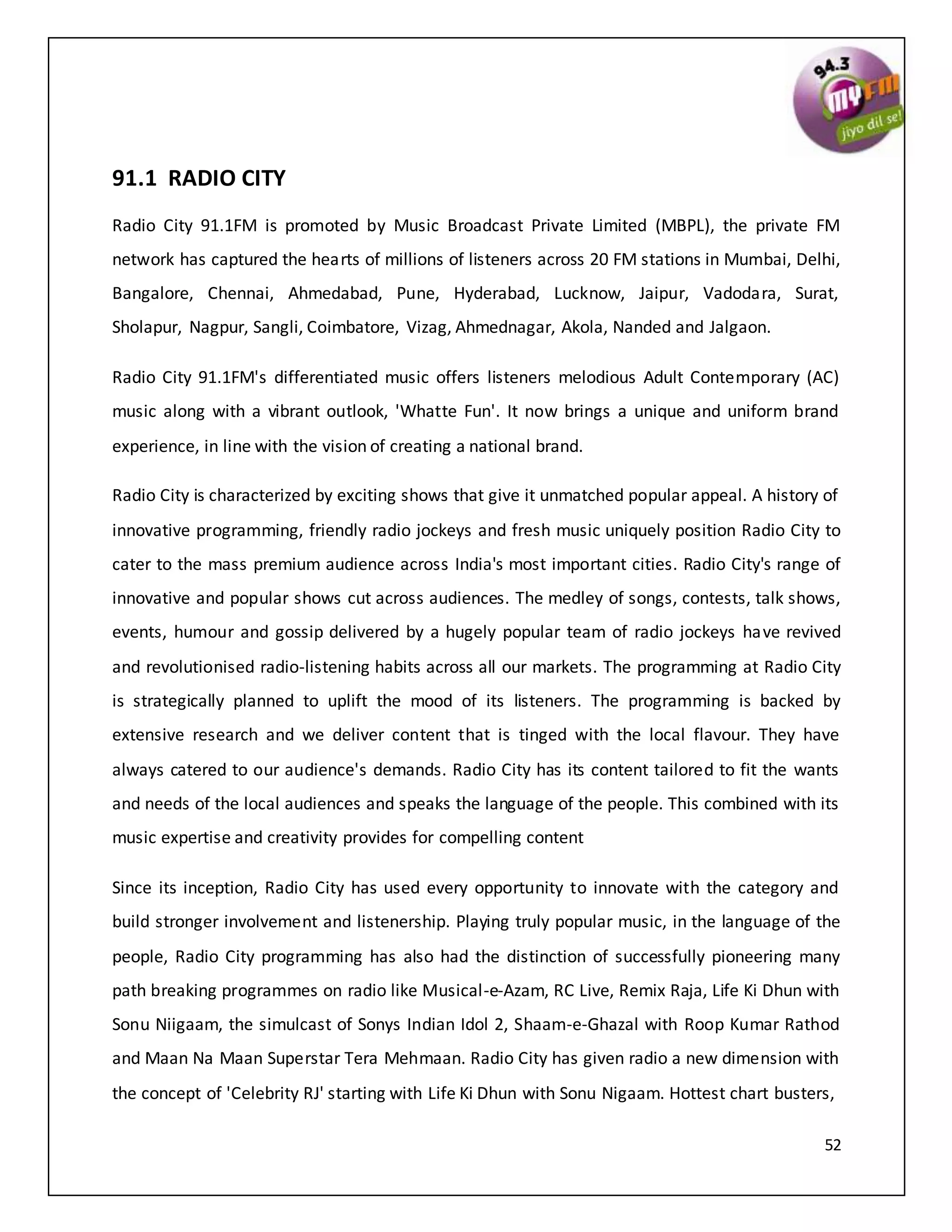 52
91.1 RADIO CITY
Radio City 91.1FM is promoted by Music Broadcast Private Limited (MBPL), the private FM
network has captured the hearts of millions of listeners across 20 FM stations in Mumbai, Delhi,
Bangalore, Chennai, Ahmedabad, Pune, Hyderabad, Lucknow, Jaipur, Vadodara, Surat,
Sholapur, Nagpur, Sangli, Coimbatore, Vizag, Ahmednagar, Akola, Nanded and Jalgaon.
Radio City 91.1FM's differentiated music offers listeners melodious Adult Contemporary (AC)
music along with a vibrant outlook, 'Whatte Fun'. It now brings a unique and uniform brand
experience, in line with the vision of creating a national brand.
Radio City is characterized by exciting shows that give it unmatched popular appeal. A history of
innovative programming, friendly radio jockeys and fresh music uniquely position Radio City to
cater to the mass premium audience across India's most important cities. Radio City's range of
innovative and popular shows cut across audiences. The medley of songs, contests, talk shows,
events, humour and gossip delivered by a hugely popular team of radio jockeys have revived
and revolutionised radio-listening habits across all our markets. The programming at Radio City
is strategically planned to uplift the mood of its listeners. The programming is backed by
extensive research and we deliver content that is tinged with the local flavour. They have
always catered to our audience's demands. Radio City has its content tailored to fit the wants
and needs of the local audiences and speaks the language of the people. This combined with its
music expertise and creativity provides for compelling content
Since its inception, Radio City has used every opportunity to innovate with the category and
build stronger involvement and listenership. Playing truly popular music, in the language of the
people, Radio City programming has also had the distinction of successfully pioneering many
path breaking programmes on radio like Musical-e-Azam, RC Live, Remix Raja, Life Ki Dhun with
Sonu Niigaam, the simulcast of Sonys Indian Idol 2, Shaam-e-Ghazal with Roop Kumar Rathod
and Maan Na Maan Superstar Tera Mehmaan. Radio City has given radio a new dimension with
the concept of 'Celebrity RJ' starting with Life Ki Dhun with Sonu Nigaam. Hottest chart busters,
 