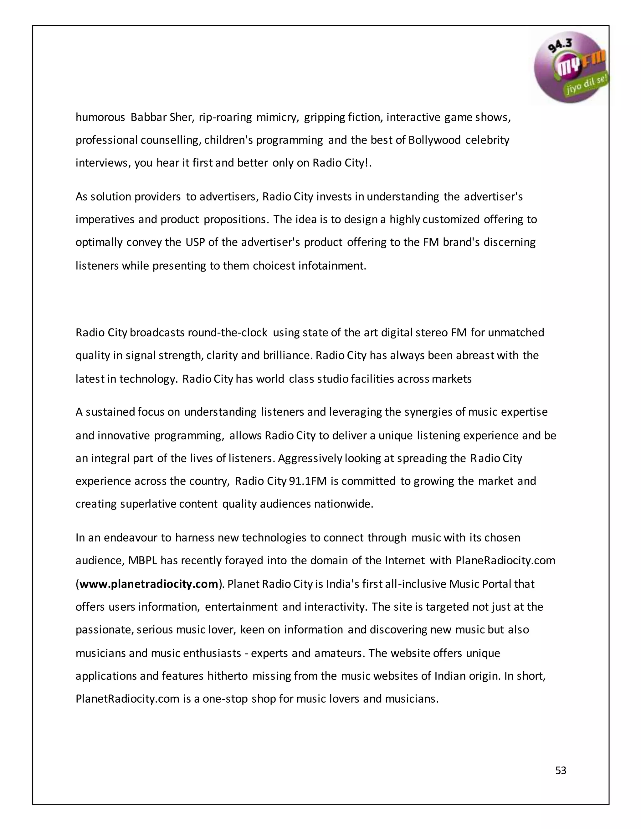 53
humorous Babbar Sher, rip-roaring mimicry, gripping fiction, interactive game shows,
professional counselling, children's programming and the best of Bollywood celebrity
interviews, you hear it first and better only on Radio City!.
As solution providers to advertisers, Radio City invests in understanding the advertiser's
imperatives and product propositions. The idea is to design a highly customized offering to
optimally convey the USP of the advertiser's product offering to the FM brand's discerning
listeners while presenting to them choicest infotainment.
Radio City broadcasts round-the-clock using state of the art digital stereo FM for unmatched
quality in signal strength, clarity and brilliance. Radio City has always been abreast with the
latest in technology. Radio City has world class studio facilities across markets
A sustained focus on understanding listeners and leveraging the synergies of music expertise
and innovative programming, allows Radio City to deliver a unique listening experience and be
an integral part of the lives of listeners. Aggressively looking at spreading the Radio City
experience across the country, Radio City 91.1FM is committed to growing the market and
creating superlative content quality audiences nationwide.
In an endeavour to harness new technologies to connect through music with its chosen
audience, MBPL has recently forayed into the domain of the Internet with PlaneRadiocity.com
(www.planetradiocity.com). Planet Radio City is India's first all-inclusive Music Portal that
offers users information, entertainment and interactivity. The site is targeted not just at the
passionate, serious music lover, keen on information and discovering new music but also
musicians and music enthusiasts - experts and amateurs. The website offers unique
applications and features hitherto missing from the music websites of Indian origin. In short,
PlanetRadiocity.com is a one-stop shop for music lovers and musicians.
 