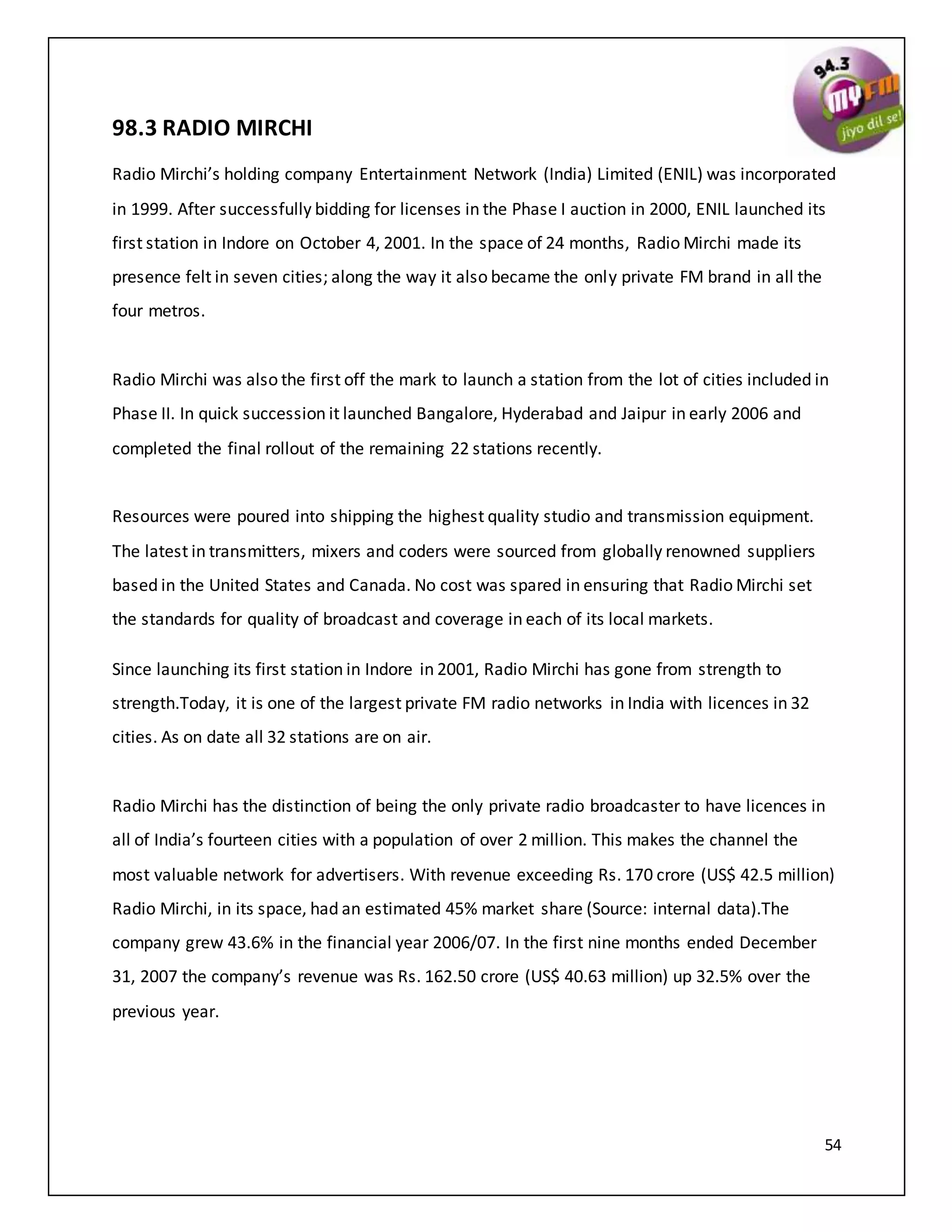 54
98.3 RADIO MIRCHI
Radio Mirchi’s holding company Entertainment Network (India) Limited (ENIL) was incorporated
in 1999. After successfully bidding for licenses in the Phase I auction in 2000, ENIL launched its
first station in Indore on October 4, 2001. In the space of 24 months, Radio Mirchi made its
presence felt in seven cities; along the way it also became the only private FM brand in all the
four metros.
Radio Mirchi was also the first off the mark to launch a station from the lot of cities included in
Phase II. In quick succession it launched Bangalore, Hyderabad and Jaipur in early 2006 and
completed the final rollout of the remaining 22 stations recently.
Resources were poured into shipping the highest quality studio and transmission equipment.
The latest in transmitters, mixers and coders were sourced from globally renowned suppliers
based in the United States and Canada. No cost was spared in ensuring that Radio Mirchi set
the standards for quality of broadcast and coverage in each of its local markets.
Since launching its first station in Indore in 2001, Radio Mirchi has gone from strength to
strength.Today, it is one of the largest private FM radio networks in India with licences in 32
cities. As on date all 32 stations are on air.
Radio Mirchi has the distinction of being the only private radio broadcaster to have licences in
all of India’s fourteen cities with a population of over 2 million. This makes the channel the
most valuable network for advertisers. With revenue exceeding Rs. 170 crore (US$ 42.5 million)
Radio Mirchi, in its space, had an estimated 45% market share (Source: internal data).The
company grew 43.6% in the financial year 2006/07. In the first nine months ended December
31, 2007 the company’s revenue was Rs. 162.50 crore (US$ 40.63 million) up 32.5% over the
previous year.
 