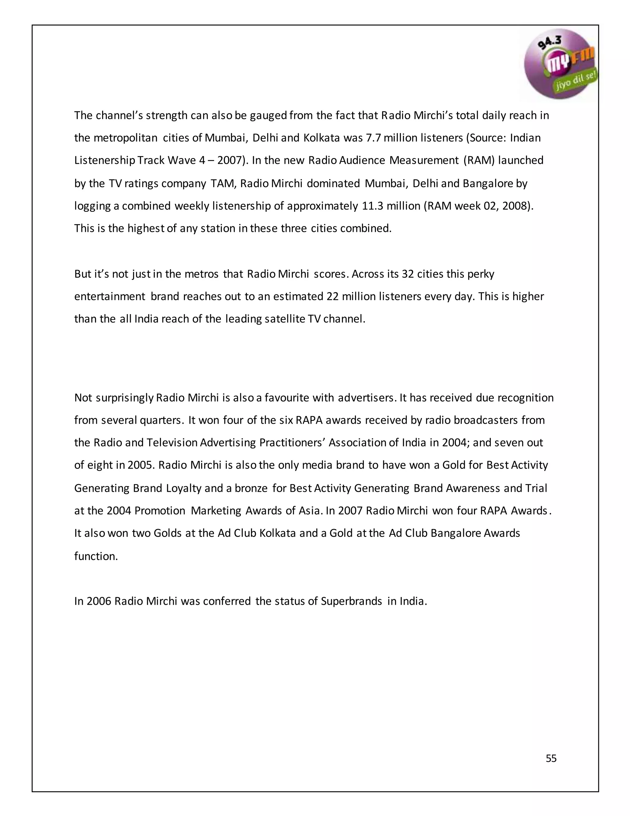 55
The channel’s strength can also be gauged from the fact that Radio Mirchi’s total daily reach in
the metropolitan cities of Mumbai, Delhi and Kolkata was 7.7 million listeners (Source: Indian
Listenership Track Wave 4 – 2007). In the new Radio Audience Measurement (RAM) launched
by the TV ratings company TAM, Radio Mirchi dominated Mumbai, Delhi and Bangalore by
logging a combined weekly listenership of approximately 11.3 million (RAM week 02, 2008).
This is the highest of any station in these three cities combined.
But it’s not just in the metros that Radio Mirchi scores. Across its 32 cities this perky
entertainment brand reaches out to an estimated 22 million listeners every day. This is higher
than the all India reach of the leading satellite TV channel.
Not surprisingly Radio Mirchi is also a favourite with advertisers. It has received due recognition
from several quarters. It won four of the six RAPA awards received by radio broadcasters from
the Radio and Television Advertising Practitioners’ Association of India in 2004; and seven out
of eight in 2005. Radio Mirchi is also the only media brand to have won a Gold for Best Activity
Generating Brand Loyalty and a bronze for Best Activity Generating Brand Awareness and Trial
at the 2004 Promotion Marketing Awards of Asia. In 2007 Radio Mirchi won four RAPA Awards.
It also won two Golds at the Ad Club Kolkata and a Gold at the Ad Club Bangalore Awards
function.
In 2006 Radio Mirchi was conferred the status of Superbrands in India.
 