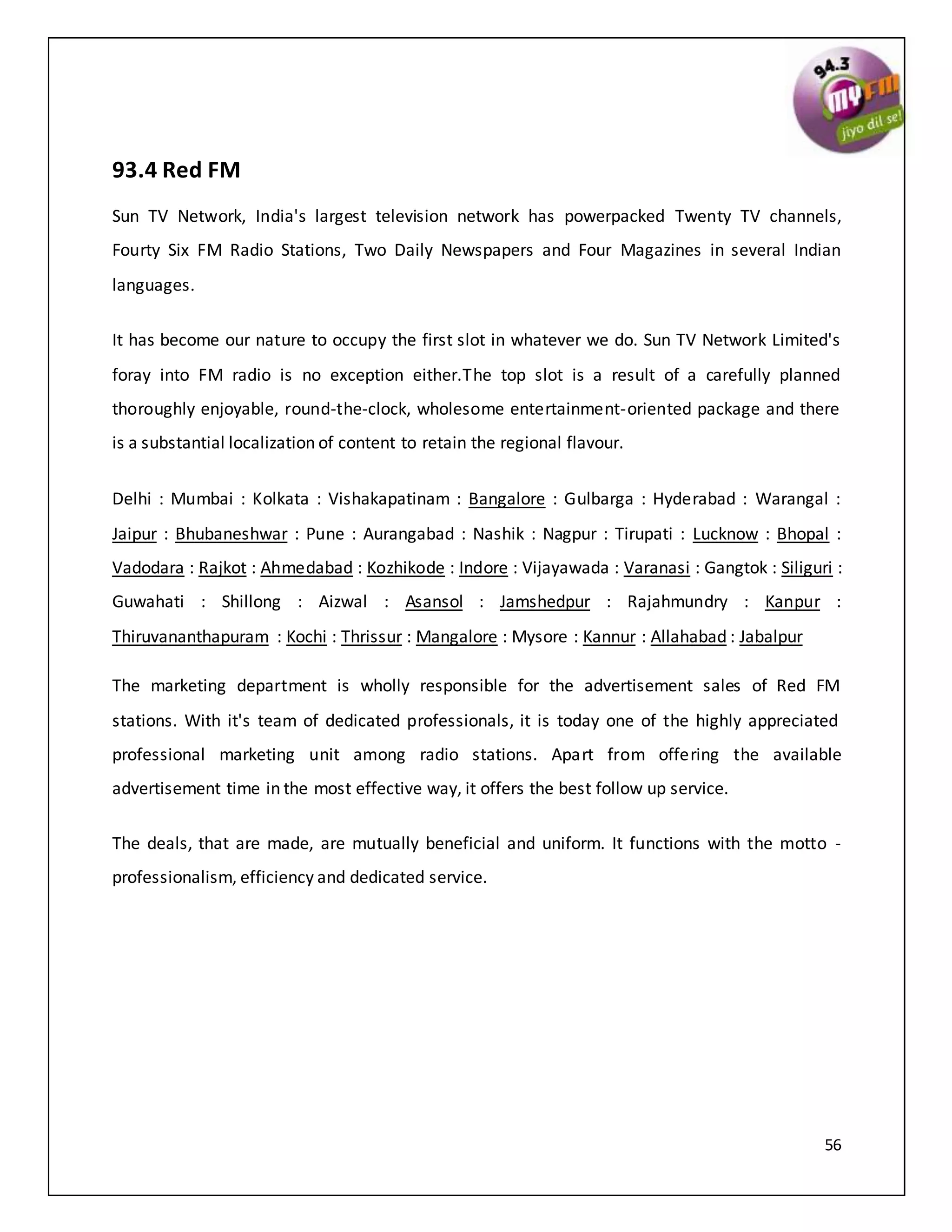 56
93.4 Red FM
Sun TV Network, India's largest television network has powerpacked Twenty TV channels,
Fourty Six FM Radio Stations, Two Daily Newspapers and Four Magazines in several Indian
languages.
It has become our nature to occupy the first slot in whatever we do. Sun TV Network Limited's
foray into FM radio is no exception either.The top slot is a result of a carefully planned
thoroughly enjoyable, round-the-clock, wholesome entertainment-oriented package and there
is a substantial localization of content to retain the regional flavour.
Delhi : Mumbai : Kolkata : Vishakapatinam : Bangalore : Gulbarga : Hyderabad : Warangal :
Jaipur : Bhubaneshwar : Pune : Aurangabad : Nashik : Nagpur : Tirupati : Lucknow : Bhopal :
Vadodara : Rajkot : Ahmedabad : Kozhikode : Indore : Vijayawada : Varanasi : Gangtok : Siliguri :
Guwahati : Shillong : Aizwal : Asansol : Jamshedpur : Rajahmundry : Kanpur :
Thiruvananthapuram : Kochi : Thrissur : Mangalore : Mysore : Kannur : Allahabad : Jabalpur
The marketing department is wholly responsible for the advertisement sales of Red FM
stations. With it's team of dedicated professionals, it is today one of the highly appreciated
professional marketing unit among radio stations. Apart from offering the available
advertisement time in the most effective way, it offers the best follow up service.
The deals, that are made, are mutually beneficial and uniform. It functions with the motto -
professionalism, efficiency and dedicated service.
 