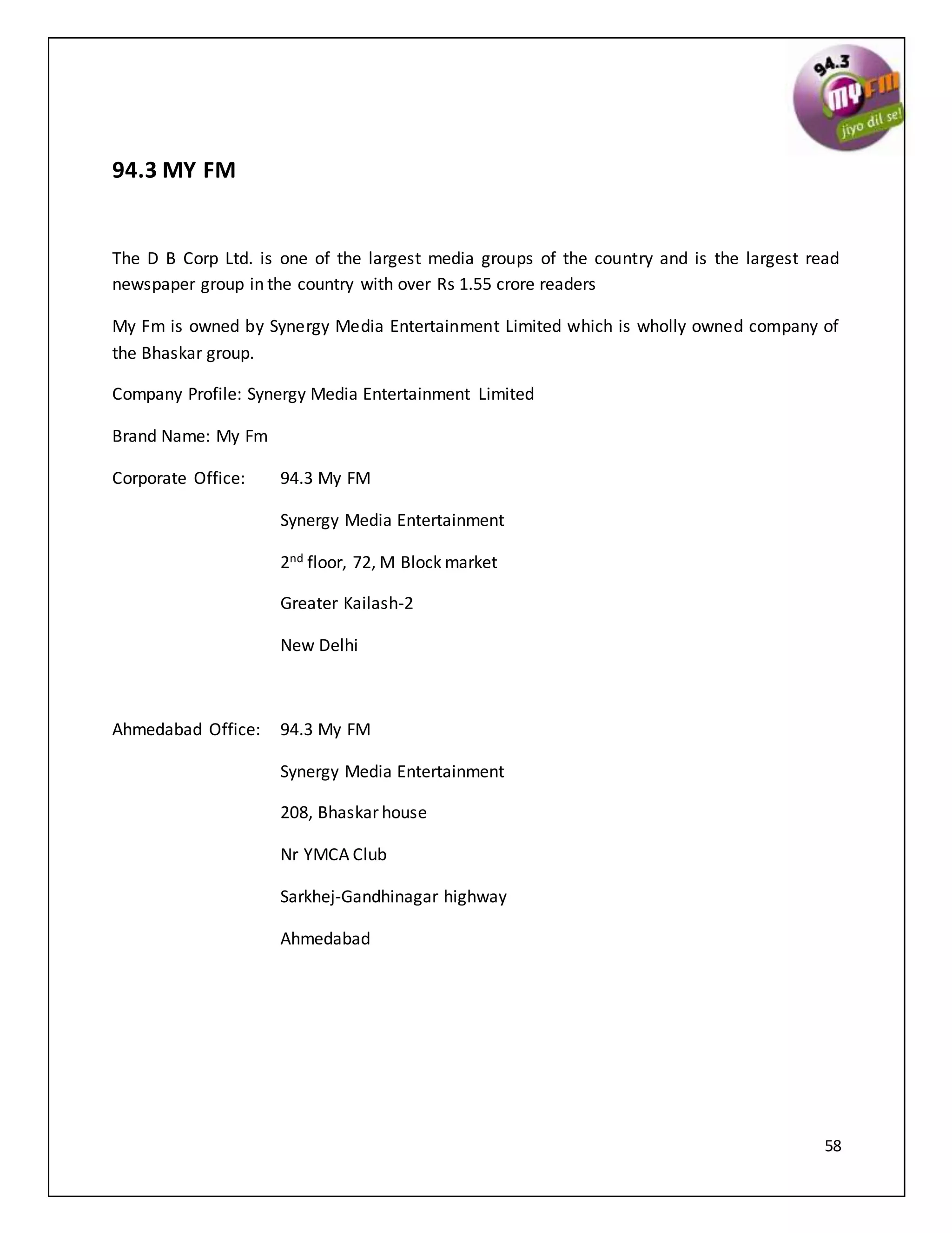 58
94.3 MY FM
The D B Corp Ltd. is one of the largest media groups of the country and is the largest read
newspaper group in the country with over Rs 1.55 crore readers
My Fm is owned by Synergy Media Entertainment Limited which is wholly owned company of
the Bhaskar group.
Company Profile: Synergy Media Entertainment Limited
Brand Name: My Fm
Corporate Office: 94.3 My FM
Synergy Media Entertainment
2nd floor, 72, M Block market
Greater Kailash-2
New Delhi
Ahmedabad Office: 94.3 My FM
Synergy Media Entertainment
208, Bhaskar house
Nr YMCA Club
Sarkhej-Gandhinagar highway
Ahmedabad
 