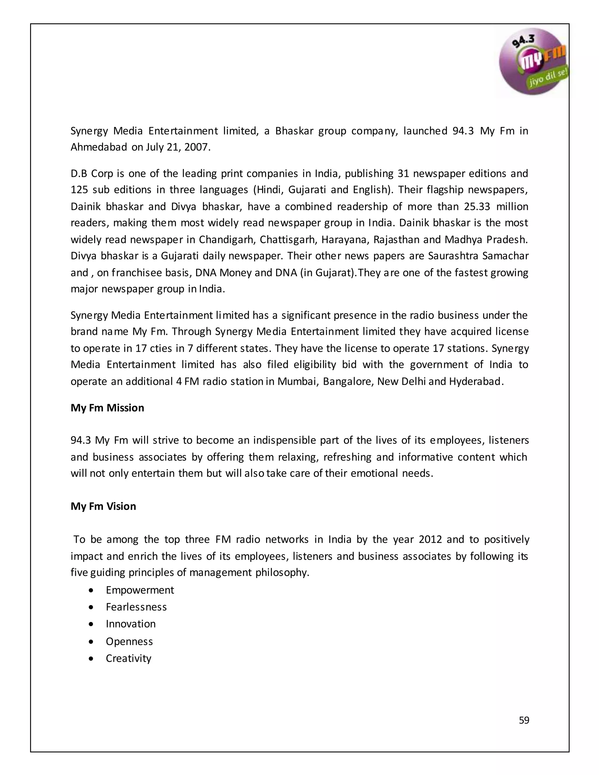 59
Synergy Media Entertainment limited, a Bhaskar group company, launched 94.3 My Fm in
Ahmedabad on July 21, 2007.
D.B Corp is one of the leading print companies in India, publishing 31 newspaper editions and
125 sub editions in three languages (Hindi, Gujarati and English). Their flagship newspapers,
Dainik bhaskar and Divya bhaskar, have a combined readership of more than 25.33 million
readers, making them most widely read newspaper group in India. Dainik bhaskar is the most
widely read newspaper in Chandigarh, Chattisgarh, Harayana, Rajasthan and Madhya Pradesh.
Divya bhaskar is a Gujarati daily newspaper. Their other news papers are Saurashtra Samachar
and , on franchisee basis, DNA Money and DNA (in Gujarat).They are one of the fastest growing
major newspaper group in India.
Synergy Media Entertainment limited has a significant presence in the radio business under the
brand name My Fm. Through Synergy Media Entertainment limited they have acquired license
to operate in 17 cties in 7 different states. They have the license to operate 17 stations. Synergy
Media Entertainment limited has also filed eligibility bid with the government of India to
operate an additional 4 FM radio station in Mumbai, Bangalore, New Delhi and Hyderabad.
My Fm Mission
94.3 My Fm will strive to become an indispensible part of the lives of its employees, listeners
and business associates by offering them relaxing, refreshing and informative content which
will not only entertain them but will also take care of their emotional needs.
My Fm Vision
To be among the top three FM radio networks in India by the year 2012 and to positively
impact and enrich the lives of its employees, listeners and business associates by following its
five guiding principles of management philosophy.
 Empowerment
 Fearlessness
 Innovation
 Openness
 Creativity
 