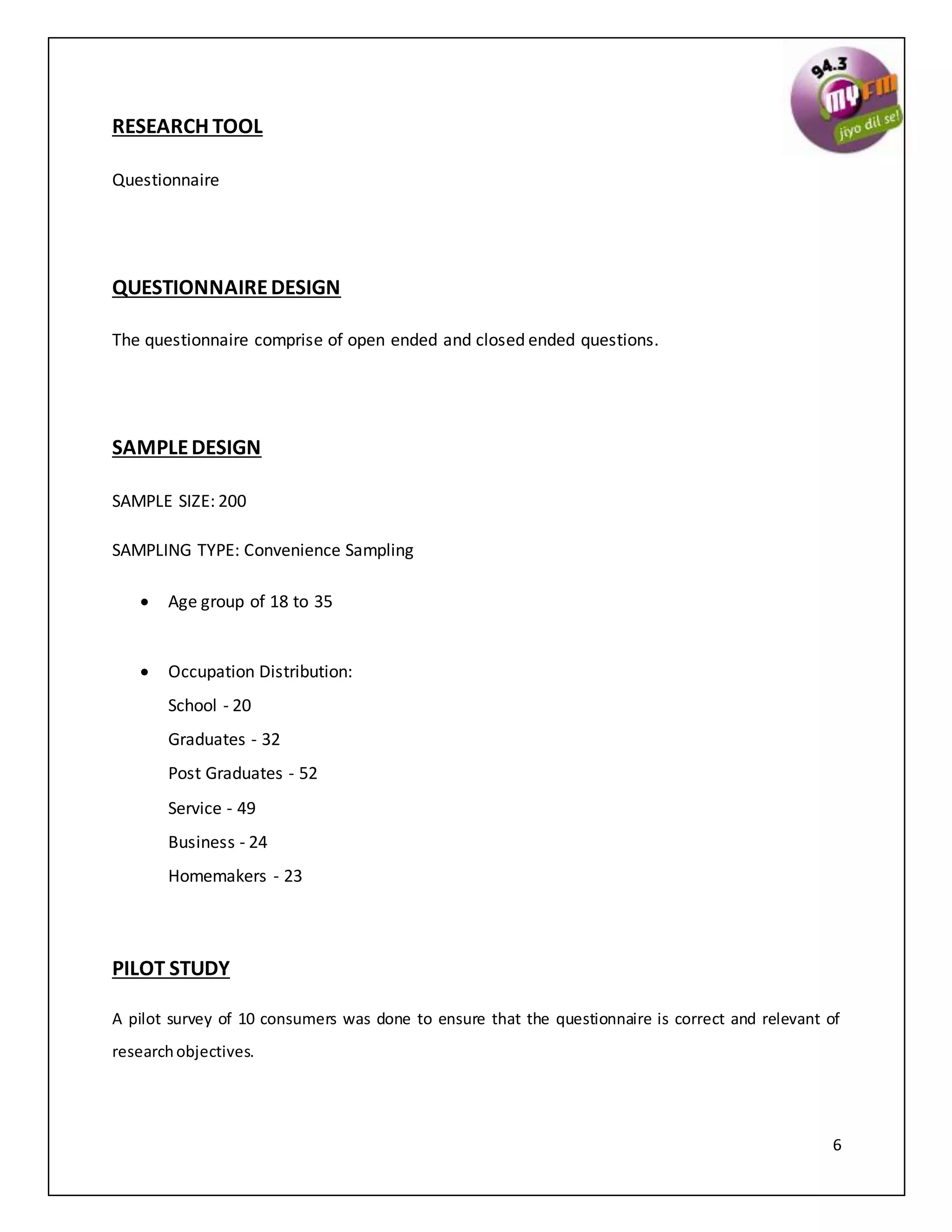 6
RESEARCH TOOL
Questionnaire
QUESTIONNAIREDESIGN
The questionnaire comprise of open ended and closed ended questions.
SAMPLEDESIGN
SAMPLE SIZE: 200
SAMPLING TYPE: Convenience Sampling
 Age group of 18 to 35
 Occupation Distribution:
School - 20
Graduates - 32
Post Graduates - 52
Service - 49
Business - 24
Homemakers - 23
PILOT STUDY
A pilot survey of 10 consumers was done to ensure that the questionnaire is correct and relevant of
researchobjectives.
 