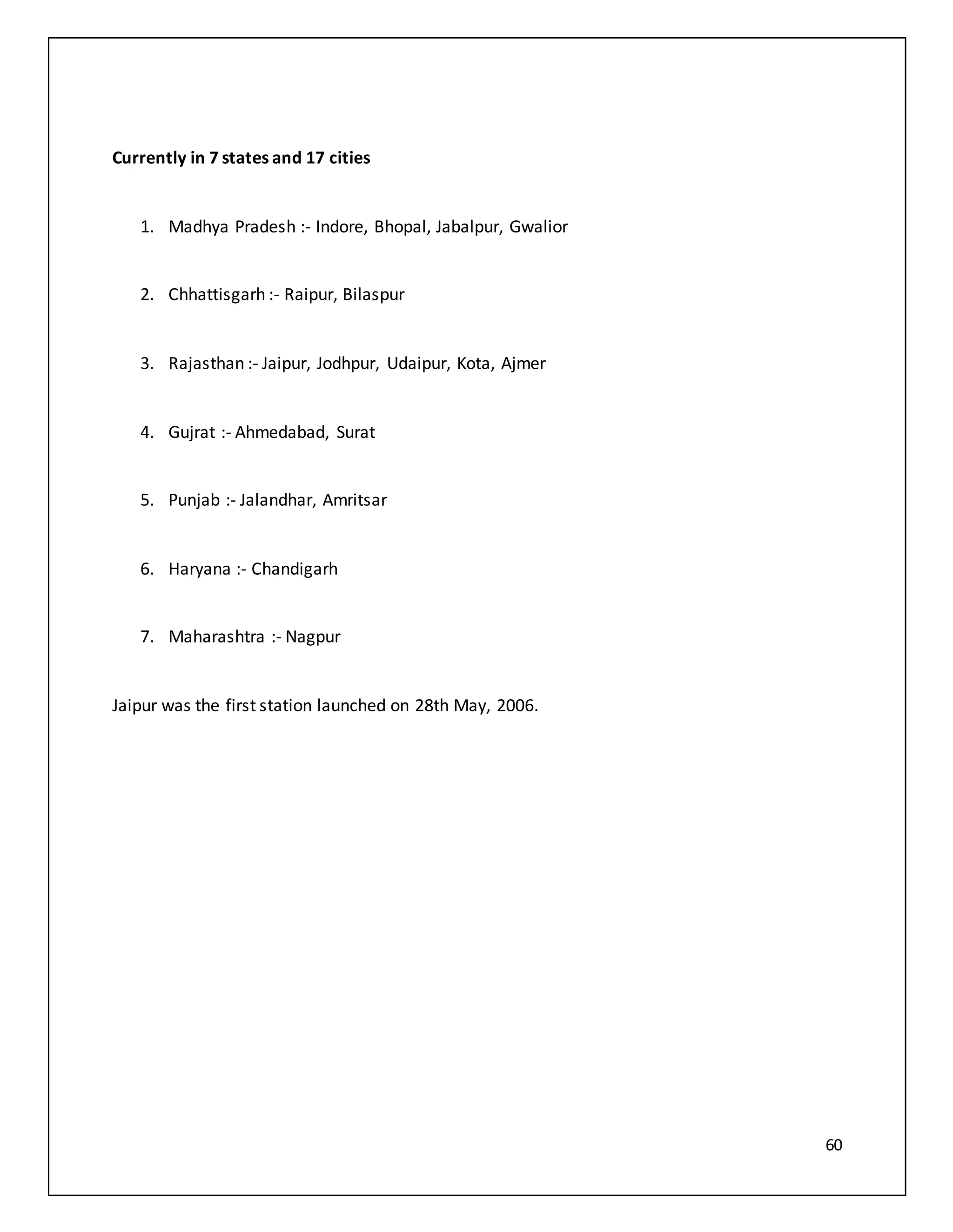 60
Currently in 7 states and 17 cities
1. Madhya Pradesh :- Indore, Bhopal, Jabalpur, Gwalior
2. Chhattisgarh :- Raipur, Bilaspur
3. Rajasthan :- Jaipur, Jodhpur, Udaipur, Kota, Ajmer
4. Gujrat :- Ahmedabad, Surat
5. Punjab :- Jalandhar, Amritsar
6. Haryana :- Chandigarh
7. Maharashtra :- Nagpur
Jaipur was the first station launched on 28th May, 2006.
 