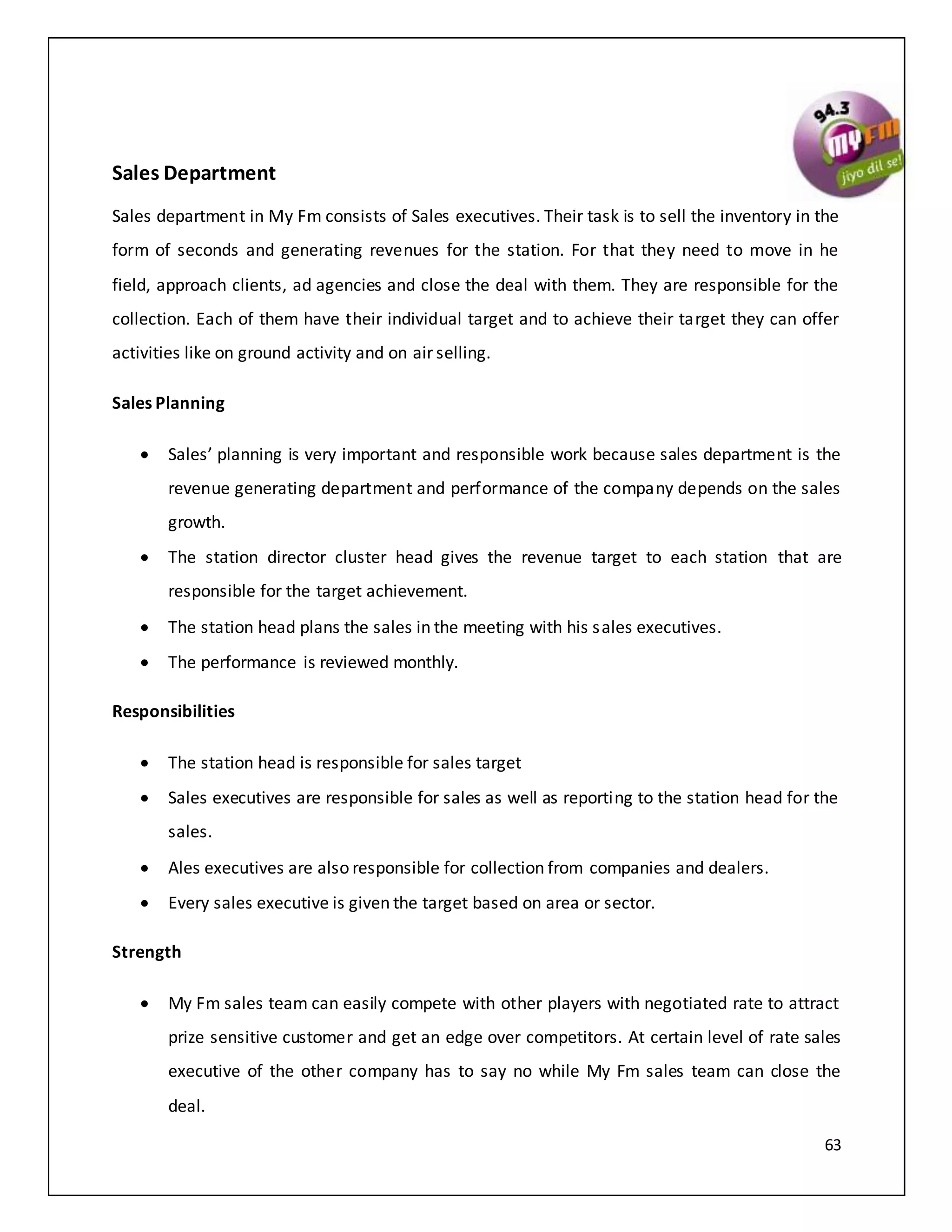 63
Sales Department
Sales department in My Fm consists of Sales executives. Their task is to sell the inventory in the
form of seconds and generating revenues for the station. For that they need to move in he
field, approach clients, ad agencies and close the deal with them. They are responsible for the
collection. Each of them have their individual target and to achieve their target they can offer
activities like on ground activity and on air selling.
Sales Planning
 Sales’ planning is very important and responsible work because sales department is the
revenue generating department and performance of the company depends on the sales
growth.
 The station director cluster head gives the revenue target to each station that are
responsible for the target achievement.
 The station head plans the sales in the meeting with his sales executives.
 The performance is reviewed monthly.
Responsibilities
 The station head is responsible for sales target
 Sales executives are responsible for sales as well as reporting to the station head for the
sales.
 Ales executives are also responsible for collection from companies and dealers.
 Every sales executive is given the target based on area or sector.
Strength
 My Fm sales team can easily compete with other players with negotiated rate to attract
prize sensitive customer and get an edge over competitors. At certain level of rate sales
executive of the other company has to say no while My Fm sales team can close the
deal.
 