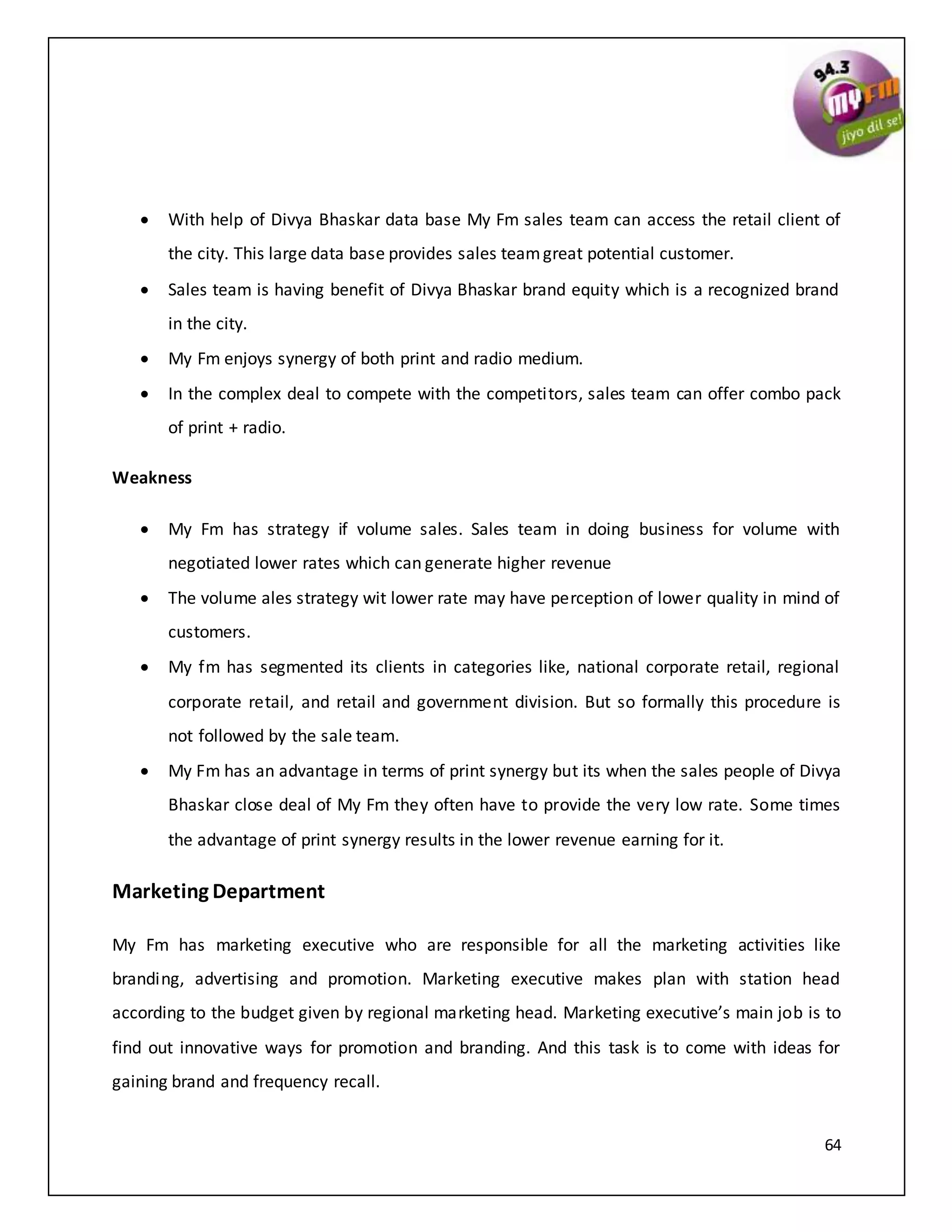 64
 With help of Divya Bhaskar data base My Fm sales team can access the retail client of
the city. This large data base provides sales teamgreat potential customer.
 Sales team is having benefit of Divya Bhaskar brand equity which is a recognized brand
in the city.
 My Fm enjoys synergy of both print and radio medium.
 In the complex deal to compete with the competitors, sales team can offer combo pack
of print + radio.
Weakness
 My Fm has strategy if volume sales. Sales team in doing business for volume with
negotiated lower rates which can generate higher revenue
 The volume ales strategy wit lower rate may have perception of lower quality in mind of
customers.
 My fm has segmented its clients in categories like, national corporate retail, regional
corporate retail, and retail and government division. But so formally this procedure is
not followed by the sale team.
 My Fm has an advantage in terms of print synergy but its when the sales people of Divya
Bhaskar close deal of My Fm they often have to provide the very low rate. Some times
the advantage of print synergy results in the lower revenue earning for it.
Marketing Department
My Fm has marketing executive who are responsible for all the marketing activities like
branding, advertising and promotion. Marketing executive makes plan with station head
according to the budget given by regional marketing head. Marketing executive’s main job is to
find out innovative ways for promotion and branding. And this task is to come with ideas for
gaining brand and frequency recall.
 