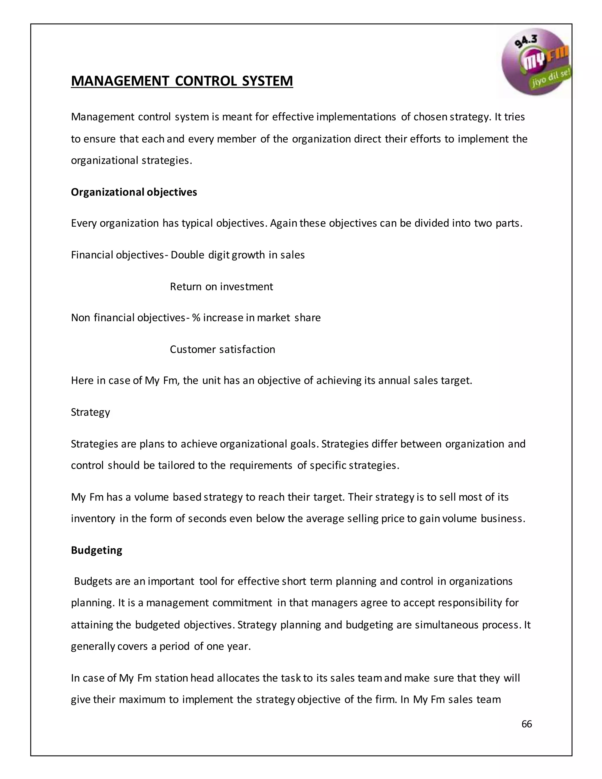 66
MANAGEMENT CONTROL SYSTEM
Management control system is meant for effective implementations of chosen strategy. It tries
to ensure that each and every member of the organization direct their efforts to implement the
organizational strategies.
Organizational objectives
Every organization has typical objectives. Again these objectives can be divided into two parts.
Financial objectives- Double digit growth in sales
Return on investment
Non financial objectives- % increase in market share
Customer satisfaction
Here in case of My Fm, the unit has an objective of achieving its annual sales target.
Strategy
Strategies are plans to achieve organizational goals. Strategies differ between organization and
control should be tailored to the requirements of specific strategies.
My Fm has a volume based strategy to reach their target. Their strategy is to sell most of its
inventory in the form of seconds even below the average selling price to gain volume business.
Budgeting
Budgets are an important tool for effective short term planning and control in organizations
planning. It is a management commitment in that managers agree to accept responsibility for
attaining the budgeted objectives. Strategy planning and budgeting are simultaneous process. It
generally covers a period of one year.
In case of My Fm station head allocates the task to its sales teamand make sure that they will
give their maximum to implement the strategy objective of the firm. In My Fm sales team
 