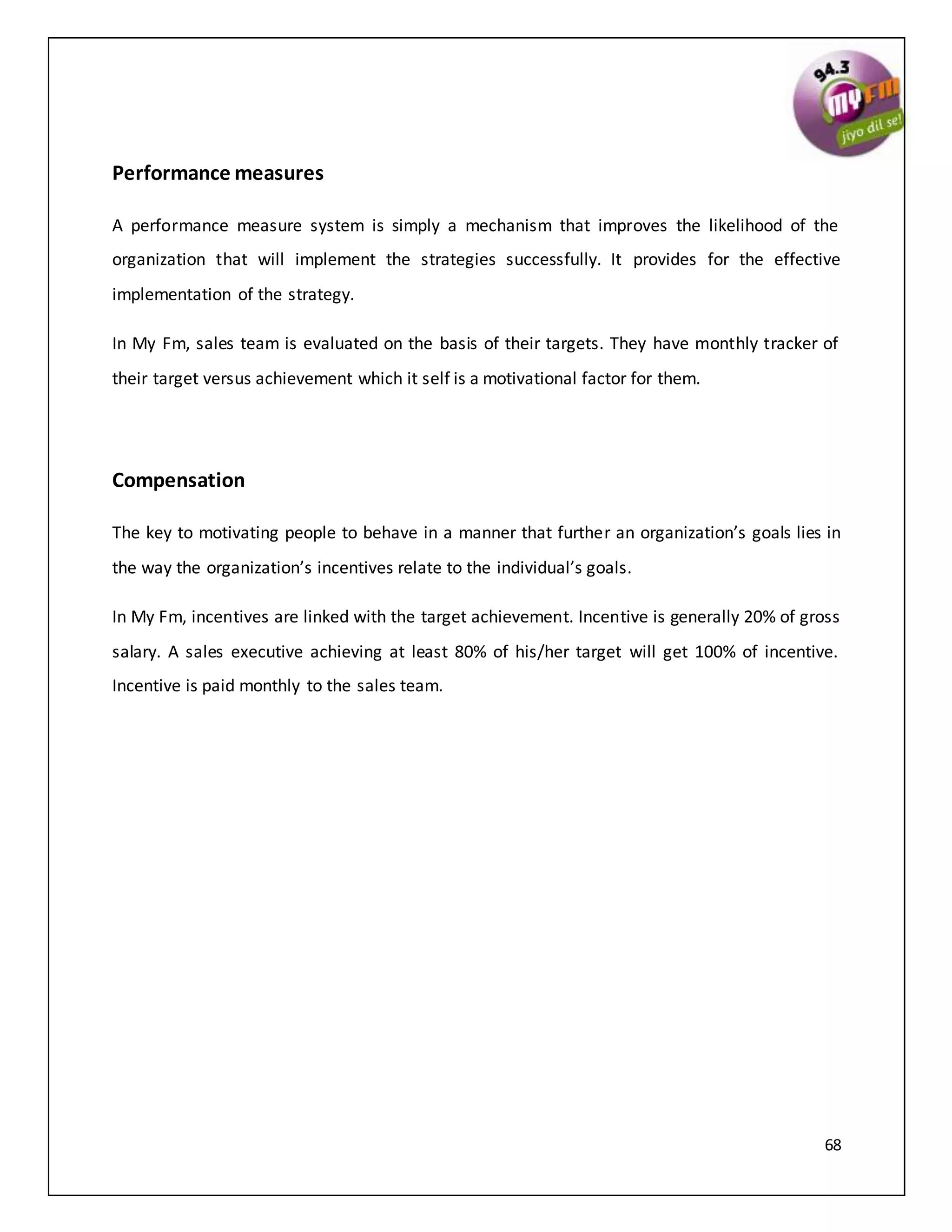 68
Performance measures
A performance measure system is simply a mechanism that improves the likelihood of the
organization that will implement the strategies successfully. It provides for the effective
implementation of the strategy.
In My Fm, sales team is evaluated on the basis of their targets. They have monthly tracker of
their target versus achievement which it self is a motivational factor for them.
Compensation
The key to motivating people to behave in a manner that further an organization’s goals lies in
the way the organization’s incentives relate to the individual’s goals.
In My Fm, incentives are linked with the target achievement. Incentive is generally 20% of gross
salary. A sales executive achieving at least 80% of his/her target will get 100% of incentive.
Incentive is paid monthly to the sales team.
 