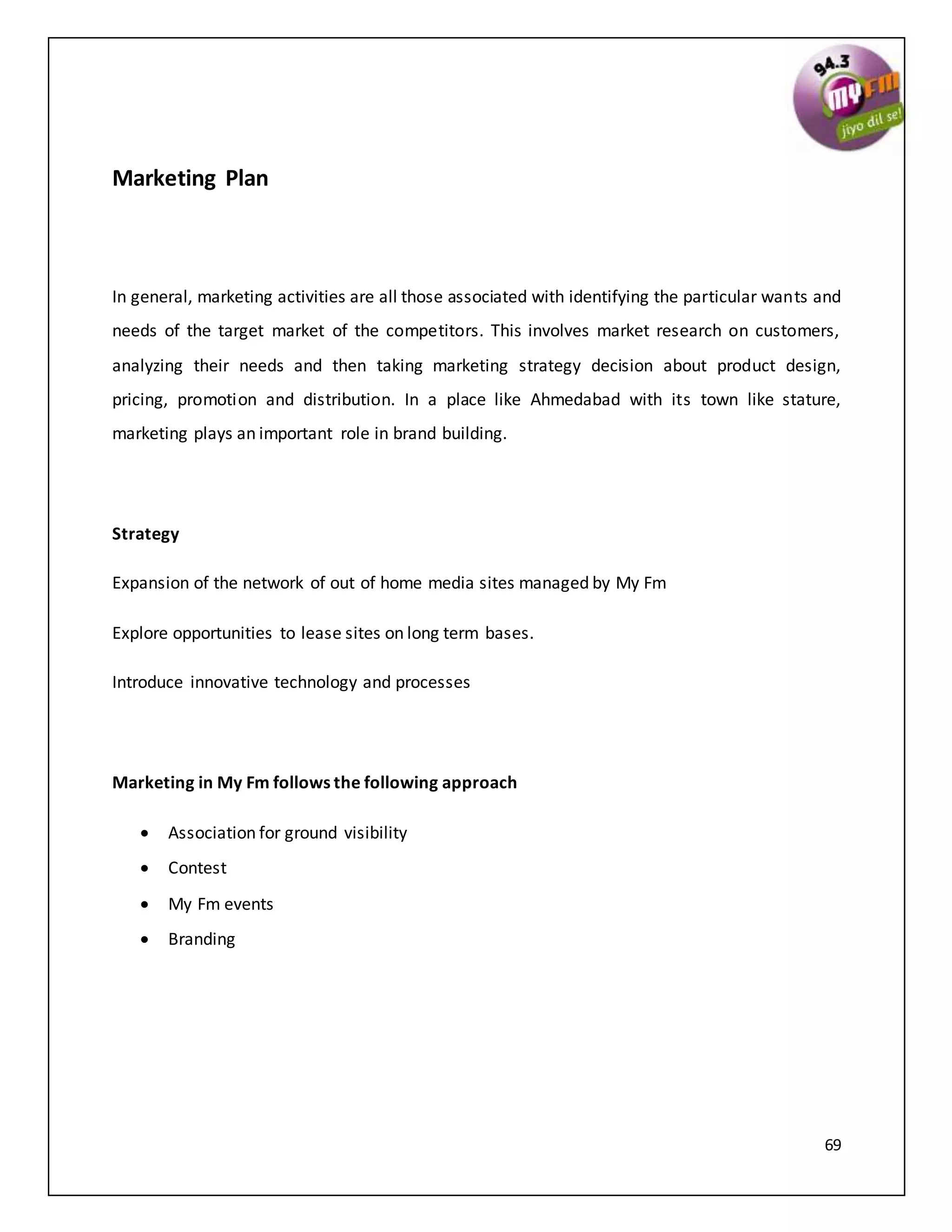 69
Marketing Plan
In general, marketing activities are all those associated with identifying the particular wants and
needs of the target market of the competitors. This involves market research on customers,
analyzing their needs and then taking marketing strategy decision about product design,
pricing, promotion and distribution. In a place like Ahmedabad with its town like stature,
marketing plays an important role in brand building.
Strategy
Expansion of the network of out of home media sites managed by My Fm
Explore opportunities to lease sites on long term bases.
Introduce innovative technology and processes
Marketing in My Fm follows the following approach
 Association for ground visibility
 Contest
 My Fm events
 Branding
 