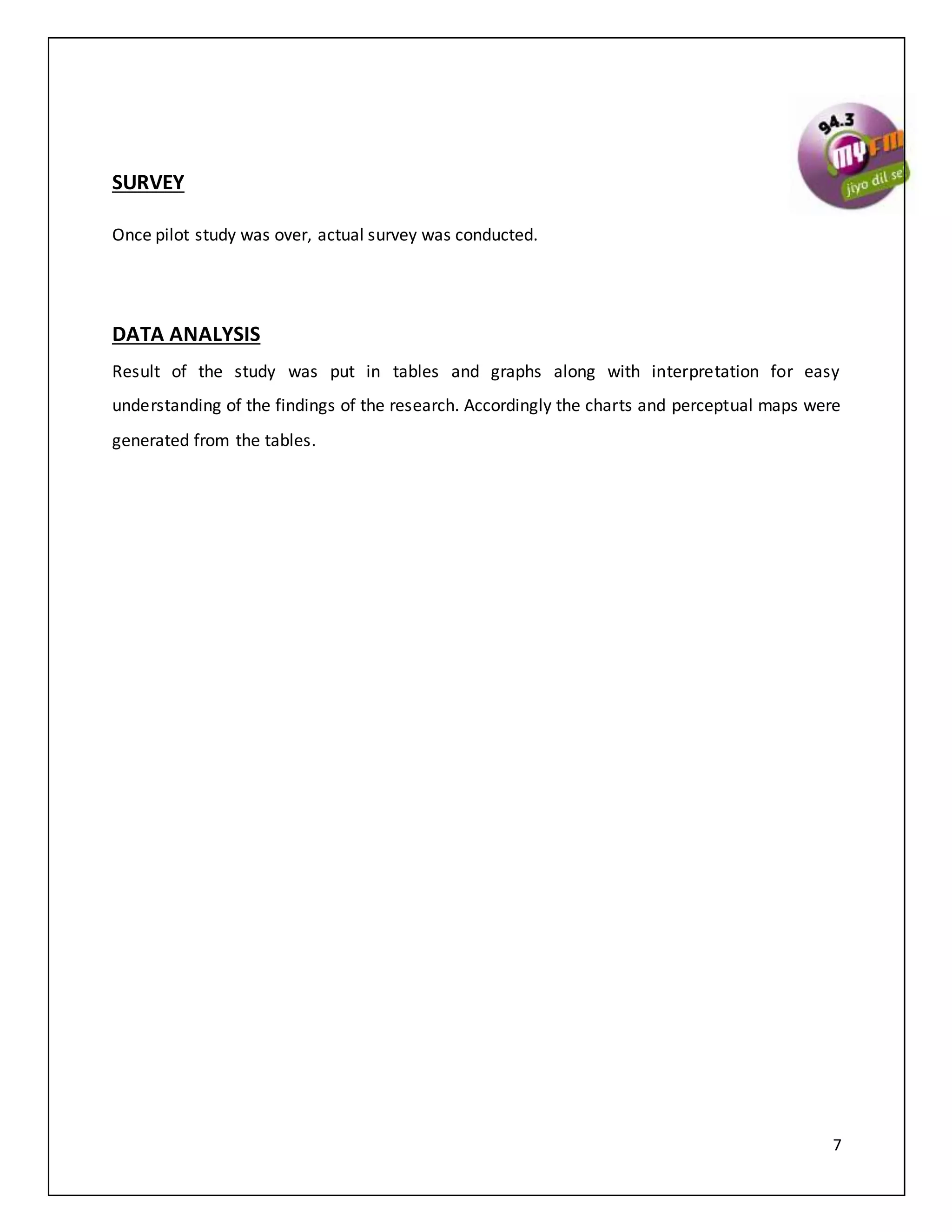 7
SURVEY
Once pilot study was over, actual survey was conducted.
DATA ANALYSIS
Result of the study was put in tables and graphs along with interpretation for easy
understanding of the findings of the research. Accordingly the charts and perceptual maps were
generated from the tables.
 