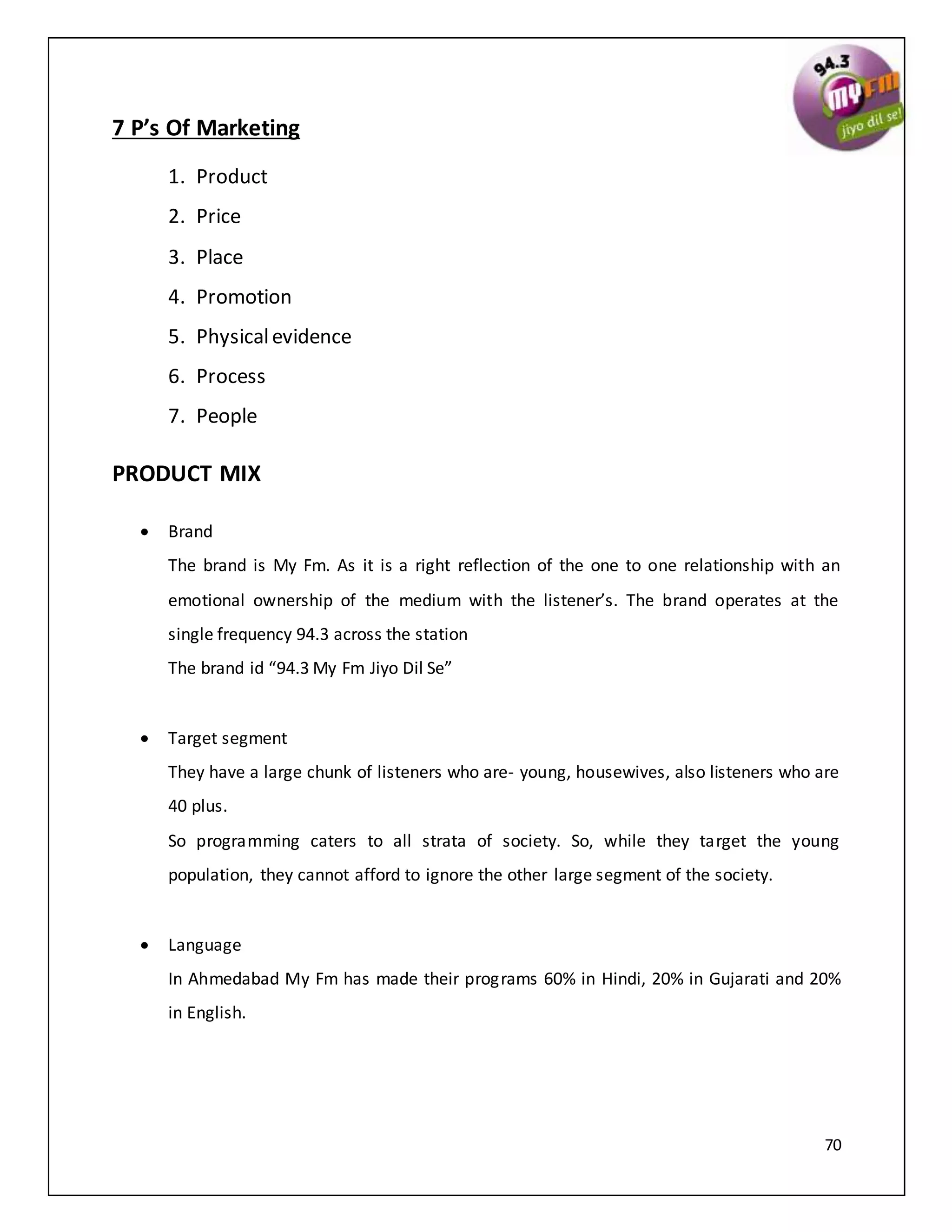 70
7 P’s Of Marketing
1. Product
2. Price
3. Place
4. Promotion
5. Physicalevidence
6. Process
7. People
PRODUCT MIX
 Brand
The brand is My Fm. As it is a right reflection of the one to one relationship with an
emotional ownership of the medium with the listener’s. The brand operates at the
single frequency 94.3 across the station
The brand id “94.3 My Fm Jiyo Dil Se”
 Target segment
They have a large chunk of listeners who are- young, housewives, also listeners who are
40 plus.
So programming caters to all strata of society. So, while they target the young
population, they cannot afford to ignore the other large segment of the society.
 Language
In Ahmedabad My Fm has made their programs 60% in Hindi, 20% in Gujarati and 20%
in English.
 