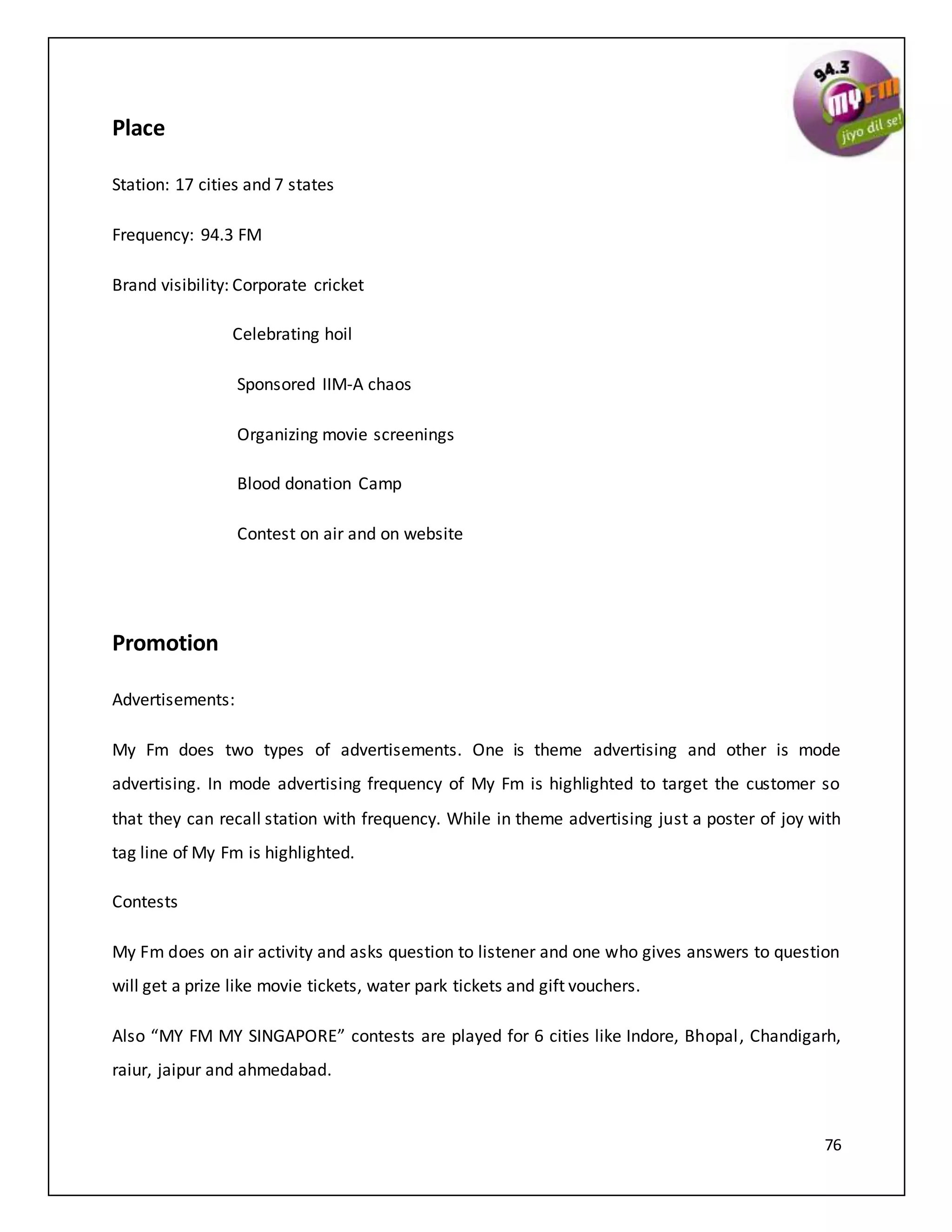 76
Place
Station: 17 cities and 7 states
Frequency: 94.3 FM
Brand visibility: Corporate cricket
Celebrating hoil
Sponsored IIM-A chaos
Organizing movie screenings
Blood donation Camp
Contest on air and on website
Promotion
Advertisements:
My Fm does two types of advertisements. One is theme advertising and other is mode
advertising. In mode advertising frequency of My Fm is highlighted to target the customer so
that they can recall station with frequency. While in theme advertising just a poster of joy with
tag line of My Fm is highlighted.
Contests
My Fm does on air activity and asks question to listener and one who gives answers to question
will get a prize like movie tickets, water park tickets and gift vouchers.
Also “MY FM MY SINGAPORE” contests are played for 6 cities like Indore, Bhopal, Chandigarh,
raiur, jaipur and ahmedabad.
 