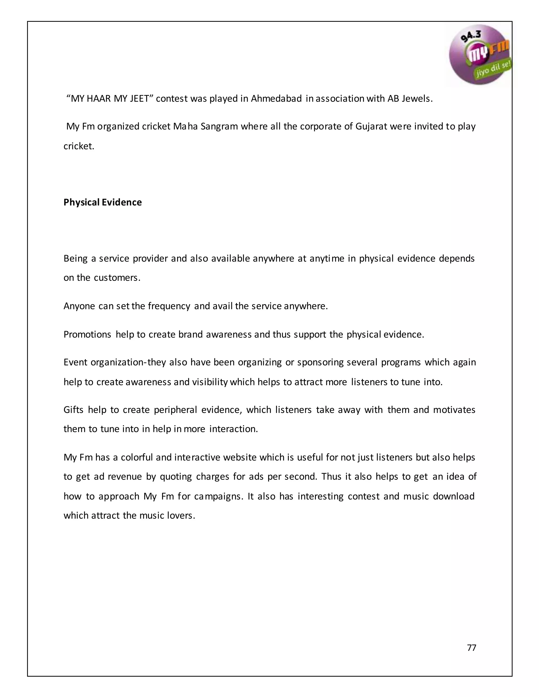 77
“MY HAAR MY JEET” contest was played in Ahmedabad in association with AB Jewels.
My Fm organized cricket Maha Sangram where all the corporate of Gujarat were invited to play
cricket.
Physical Evidence
Being a service provider and also available anywhere at anytime in physical evidence depends
on the customers.
Anyone can set the frequency and avail the service anywhere.
Promotions help to create brand awareness and thus support the physical evidence.
Event organization-they also have been organizing or sponsoring several programs which again
help to create awareness and visibility which helps to attract more listeners to tune into.
Gifts help to create peripheral evidence, which listeners take away with them and motivates
them to tune into in help in more interaction.
My Fm has a colorful and interactive website which is useful for not just listeners but also helps
to get ad revenue by quoting charges for ads per second. Thus it also helps to get an idea of
how to approach My Fm for campaigns. It also has interesting contest and music download
which attract the music lovers.
 