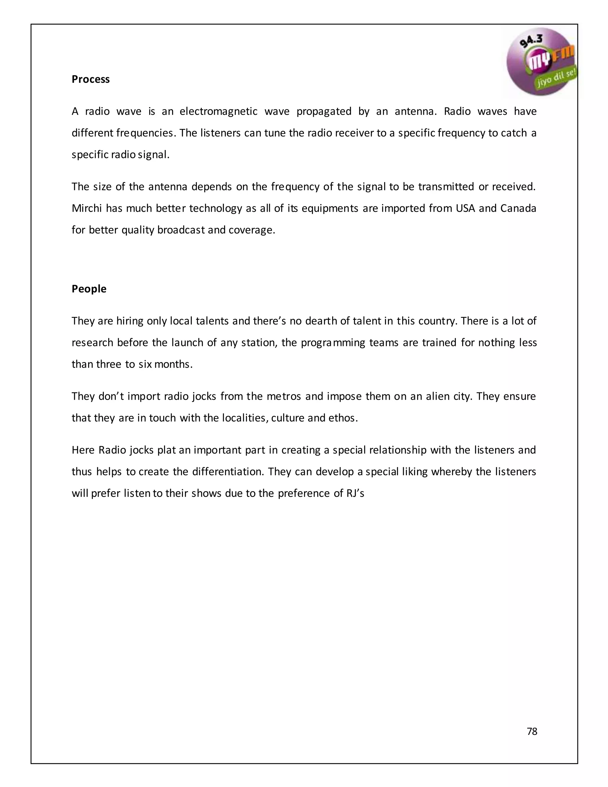 78
Process
A radio wave is an electromagnetic wave propagated by an antenna. Radio waves have
different frequencies. The listeners can tune the radio receiver to a specific frequency to catch a
specific radio signal.
The size of the antenna depends on the frequency of the signal to be transmitted or received.
Mirchi has much better technology as all of its equipments are imported from USA and Canada
for better quality broadcast and coverage.
People
They are hiring only local talents and there’s no dearth of talent in this country. There is a lot of
research before the launch of any station, the programming teams are trained for nothing less
than three to six months.
They don’t import radio jocks from the metros and impose them on an alien city. They ensure
that they are in touch with the localities, culture and ethos.
Here Radio jocks plat an important part in creating a special relationship with the listeners and
thus helps to create the differentiation. They can develop a special liking whereby the listeners
will prefer listen to their shows due to the preference of RJ’s
 