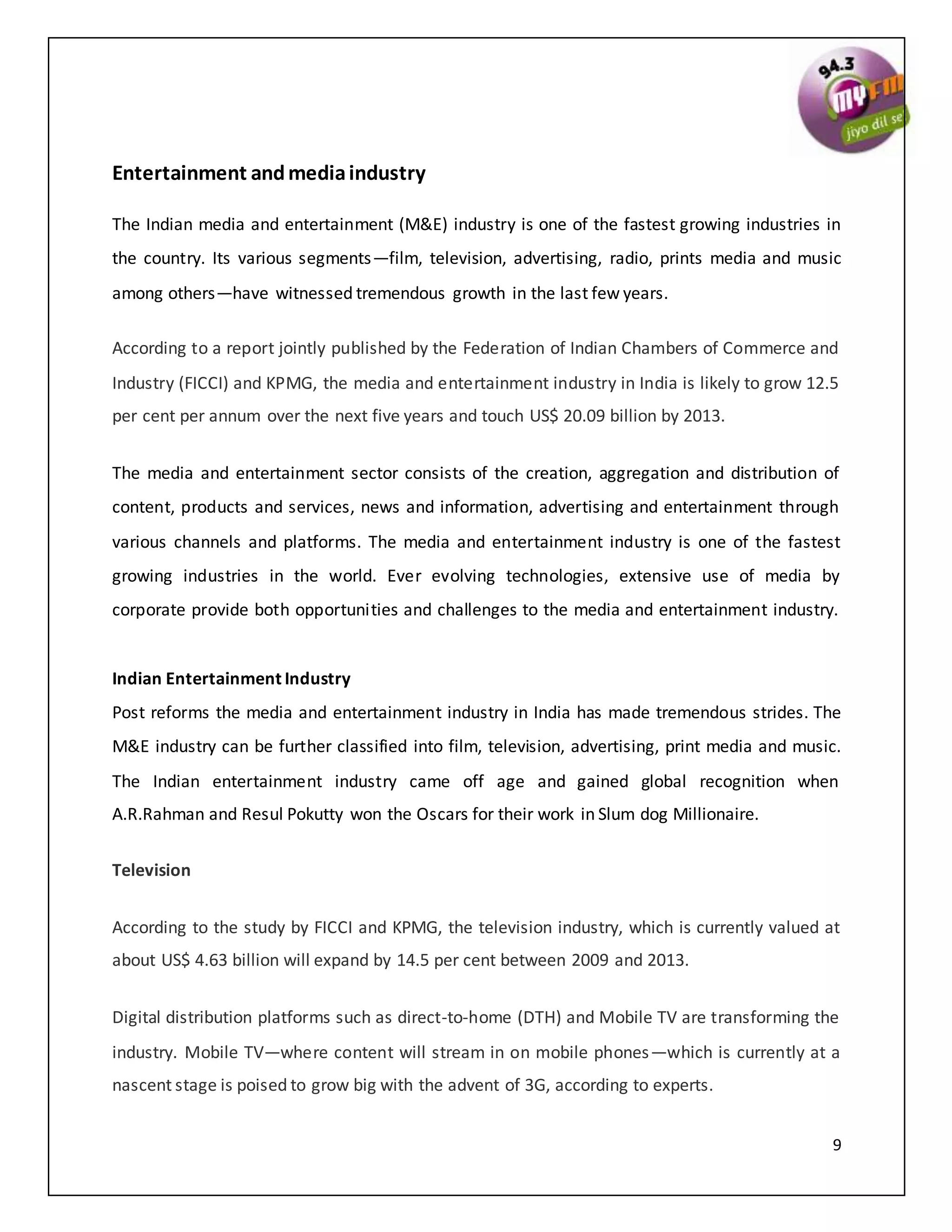9
Entertainment andmediaindustry
The Indian media and entertainment (M&E) industry is one of the fastest growing industries in
the country. Its various segments—film, television, advertising, radio, prints media and music
among others—have witnessed tremendous growth in the last few years.
According to a report jointly published by the Federation of Indian Chambers of Commerce and
Industry (FICCI) and KPMG, the media and entertainment industry in India is likely to grow 12.5
per cent per annum over the next five years and touch US$ 20.09 billion by 2013.
The media and entertainment sector consists of the creation, aggregation and distribution of
content, products and services, news and information, advertising and entertainment through
various channels and platforms. The media and entertainment industry is one of the fastest
growing industries in the world. Ever evolving technologies, extensive use of media by
corporate provide both opportunities and challenges to the media and entertainment industry.
Indian Entertainment Industry
Post reforms the media and entertainment industry in India has made tremendous strides. The
M&E industry can be further classified into film, television, advertising, print media and music.
The Indian entertainment industry came off age and gained global recognition when
A.R.Rahman and Resul Pokutty won the Oscars for their work in Slum dog Millionaire.
Television
According to the study by FICCI and KPMG, the television industry, which is currently valued at
about US$ 4.63 billion will expand by 14.5 per cent between 2009 and 2013.
Digital distribution platforms such as direct-to-home (DTH) and Mobile TV are transforming the
industry. Mobile TV—where content will stream in on mobile phones—which is currently at a
nascent stage is poised to grow big with the advent of 3G, according to experts.
 