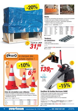 -20%
                                                                                                               Bâche
                                                                                                               • Protège vos marchandises des intempéries, du vent et de la poussière
                                                                                                               • Pourtour ourlé, pourvu d’œillets de voile tous les mètres
                                                                                                               • Revêtement spécial sur les 2 faces : imperméable, hydrophobe,
                                                                                                                 résistant à l’huile et aux produits graisseux
                                                                                                                Matériau: Polyéthylène - Qualité (Ratio): 150 g/m²

                                                                                                                L              l             Coloris       No.cde.:          Normal:       Promo:
                                                                                                                600 cm         400 cm        Bleu          05860300          € 39,99       € 31,99
                                                                                                                600 cm         400 cm        Orange        05861004          € 39,99       € 31,99
                                                                                                                600 cm         400 cm        Vert          05861756          € 39,99       € 31,99
                                                                                                                800 cm         600 cm        Bleu          05860601          € 69,–        € 54,–
                                                                                                                800 cm         600 cm        Orange        05861500          € 69,–        € 54,–
                                                                                                                800 cm         600 cm        Vert          05862000          € 69,–        € 54,–
                                                                                                               L 1 jour ouvrable


                                                                                                               Tendeurs
                                                                                                               en caoutchouc
                                                                 Voir         À partir de : 39,99              • Avec crochets



                                                                            31,
                                                                Cat. page


                                                                                                99
                                                                                                               • Pour fixer et tendre les bâches
                                                                  340
                                                                                                                L: 23 cm
                                                                                                                No.cde.: 05862507 € 13,99 par emb. de 25
                                                                                                               L 1 jour ouvrable




                                              la marque des
                                              achats malins !
          5                                                                                                                                                                                Voir


                                              -10%
                                                                                                                                                                                          Cat. page
                                                                                                                                                                                             388




                                                                                                 139,–
          Ans de                                                                                     164,–
         garantie

                                                               À partir de : 6,99


                                                                    6,          29
                                                                                                        Prix hors
                                                                                                         recupel
                                                                                                       (voir p. 32)




                                                                               Voir
                                                                              Cat. page
                                                                                                                                                          -15%
 Cône de circulation avec réflexion
                                                                                341              Souffleur de feuilles Hurricane 2400E
 • Cônes de circulation en orange fluorescent avec lignes de réflexion                           • Souffle, aspire et taille des feuilles mortes et autres déchets
 • Conseillé pour déviations, délimitations d’endroits dangereux, obstacles,                     • Se débranche quand le conteneur est déconnecté
   orientation du trafic, etc.                                                                   • Réduit la volume des feuilles jusqu’au 10%
     Type: Avec réflexion - Coloris: Orange-blanc                                                • Livré avec une bandoulière et pourvu d’un pré-séparateur
                                                                                                 • Contenu: 40 l
     l                      H                       No.cde.:        Normal:           Promo:
                                                                                                     L x l x H: 120 x 25 x 30 cm - Poids: 5,4 kg - Soufflerie vitesse maxi: 205 km/h - Puissance
     21 cm                  30 cm                   05757040        € 6,99            € 6,29
                                                                                                     d’aspiration maxi: 9,5 m³/min - Alimentation: 230 V - Puissance: 2400 W - L: 120 cm
     26,8 cm                50 cm                   05757030        € 11,99           € 10,49
     36 cm                  75 cm                   05757035        € 27,99           € 24,99        No.cde.: 09907013 Normal: € 164,– Promo: € 139,– Par pièce
                                                                                                 L 1 jour ouvrable

                                                                                                                                                                                     Tout les prix
10                                                              Industrielaan 30, 1740 Ternat                                Fax:   02-582 63 00                                    sont hors TVA
 