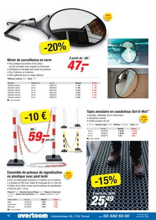 Voir
                                                                                                                            Cat. page
                                                                                                                              354




                                                    -20%
                                                                               47,–
                                                                                 À partir de : 59,–
Miroir de surveillance en verre
• Pour protéger les entrées et les sorties
  ou pour surveiller votre magasin ou showroom
• Orientable et inclinable dans toutes les positions
• Pour l’intérieur ou l’extérieur
• Etrier galvanisé pour un usage extérieur
Réflecteur matériau: Verre - Vision: 110 °

Utilisation                       Réflecteur Ø             No.cde.:                      Normal:          Promo:
Utilisation intérieur             20 cm                    08600104                      € 59,–           € 47,–
Utilisation intérieur             46 cm                    08600503                      € 99,–           € 79,–
Utilisation intérieur             60 cm                    08601003                      € 134,–          € 104,–
Utilisation intérieur             80 cm                    08601360                      € 219,–          € 174,–
Utilisation extérieur             46 cm                    08600252                      € 119,–          € 94,–
Utilisation extérieur             60 cm                    08600759                      € 159,–          € 124,–
L 1 jour ouvrable




                                                                                                   Tapis annulaire en caoutchouc Oct-O-Mat™

                        -10 €
                                                                                                   • Inusable, inaltérable, sûr et insonorisant
                                                                                                   • Caoutchouc naturel                                                         Voir
                                                                                                                                                                               Cat. page
                                                                                                   • Profilé annulaire 30 mm                                                     392
                                                                                                   L: 100 cm - Epaisseur tapis: 23 mm - Matériau: Caoutchouc - Coloris: Noir
                                                                                                                                                                      :




                             59,–
                                69,–                                                               l
                                                                                                    50 cm
                                                                                                                       No.cde.:
                                                                                                                       05580250
                                                                                                                                              Normal:
                                                                                                                                               € 29,99
                                                                                                                                                                 Promo:
                                                                                                                                                                 € 25,49
                                                                                                    75 cm              05580501                € 36,99           € 30,99
                                                                                                   150 cm              05580757                € 84,–            € 69,–
                                                                                                   L 1 jour ouvrable
                                                      par jeu




Ensemble de poteaux de signalisation                                          Voir


                                                                                                             -15%
en plastique avec pied lesté                                                 Cat. page
                                                                               334
• Pour une délimitation provisoire, à l’intérieur ou à l’extérieur
• 2 poteaux en PVC avec chaîne de marquage de 5 m, Ø8 mm
• Chaîne de la même couleur que les poteaux de signalisation
• Poids du pied : 2,5 kg
Poteau Ø: 5 cm - Diametre hors tout Poteau: 5 cm - Poteau Ø x H hors tout:
                                                                                                            À partir de : 29,99


                                                                                                       25,
5 x 90 cm - Hauteur hors tout Poteau: 90 cm - Socle L x l x H: 280 x 280 x


                                                                                                                            49
50 mm
Poteau coloris          No.cde.:                 Normal:       Promo:
Blanc                   05756275                  € 69,–       € 59,–
Rouge-blanc             05756283                  € 69,–       € 59,–
Noir-jaune              05756291                  € 69,–       € 59,–
L 1 jour ouvrable

                                                                                                                                                                         Tout les prix
12                                                          Industrielaan 30, 1740 Ternat                           Fax:   02-582 63 00                                 sont hors TVA
 