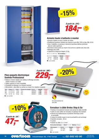 -15%

                                                                                                                            184,–
                                                                                                                                À partir de : 219,–
                                                                                                                                                                     Voir
                                                                                                                                                                    Cat. page
                                                                                                                                                                      499




                                                                                     Armoire haute à battants à monter
                                                                                     • Armoire d’atelier en acier à monter soi-même
                                                                                     • Revêtement poudreux résistant aux rayures en gris (RAL 7035) et bleu (RAL 5010)
                                                                                     • Avec 2 tablettes, un panneau à rainures et panneaux latéraux perforées
                                                                                       dans la moitié supérieure
                                                                                     • Fermeture à deux points au moyen d’une serrure à cylindre avec deux clés
                                                                                     • Montage sans outils
                                                                                     • Capacité de charge par étagère: 50 kg
                                                                                      P: 42,1 cm - H: 195 cm - Nb de tablettes: 2

                                                                                      I             No.cde.:      Normal:      Promo:
                                                                                       91,5 cm      22630180      € 219,–      € 184,–
                                                                                      120 cm        22630185      € 259,–      € 219,–
                                                                                     L 1 jour ouvrable




                                                              229,–                                               -20%
                                                                    À partir de : 289,–

Pèse-paquets électronique
Soehnle Professional
• Balance à lecture digitale avec tableau d’affichage amovible,
  fixation murale ou sur table
• Tablier supérieur en acier inoxydable
• Possibilité de détarage d’un récipient éventuel
• Alimentation : piles bâton ou secteur au moyen d’un adapteur (compris)
Type    Plateau L x l   Portée   Précision de comptage   No.cde.:     Normal:   Promo:
D30
D60
        31 x 27,5 cm
        31 x 27,5 cm
                         30 kg
                         60 kg
                                 10 g
                                 20 g
                                                         06500250
                                                         06500501
                                                                      € 289,–
                                                                      € 289,–
                                                                                € 229,–
                                                                                € 229,–
                                                                                                                                                                     Voir
                                                                                                                                                                    Cat. page
D150    52 x 40 cm      150 kg   50 g                    06500613     € 529,–   € 419,–                                                                               595
L 1 jour ouvrable



                                                                                                 Voir www.overtoom.be
                                                                                                 pour piles




               -10%                                                                         Enrouleur à câble Bretec Stop & Go
                                                                                            • Tambour d’enroulement innovant: plus jamais de câble entortillé
                                                                                            • Cadre en acier, boîtier de l’enrouleur en plastique très résistant
                                                                                            • Etanche aux éclaboussures et protection thermique contre
                                                                                              la surchauffe




47,–
   À partir de : 54,–                                                                       • Lampe de contrôle rouge en cas de surchauffe ou de surcharge
                                                                                            • Diamètre enrouleur : 29 cm
                                                                                            • 4 prises
                                                                                            • Section du câble 3 x 1,5 mm²
                                                                                             Nb de prises électriques: 4 - Câble Ø: 1,5 mm² - Matériau: Plastique

                                                                                             Câble longueur         No.cde.:             Normal:       Promo:        Voir
                                                                                             25 m                   24113560              € 54,–       € 47,–       Cat. page
                                                                                             50 m                   24113611              € 69,–       € 62,–         648
                                                                                             L 1 jour ouvrable

                                                                                                                                                                         Tout les prix
14                                                        Industrielaan 30, 1740 Ternat                                 Fax:   02-582 63 00                             sont hors TVA
 