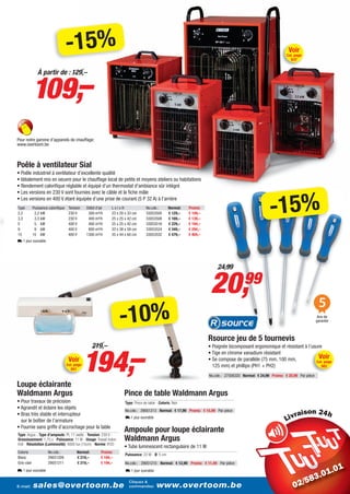 -15%                                                                                                                            Voir
                                                                                                                                                                    Cat. page
                                                                                                                                                                       637




             109,–
                À partir de : 129,–




Pour notre gamme d’appareils de chauffage:
www.overtoom.be



Poêle à ventilateur Sial
• Poêle industriel à ventilateur d’excellente qualité
• Idéalement mis en oeuvre pour le chauffage local de petits et moyens ateliers ou habitations
• Rendement calorifique réglable et équipé d’un thermostat d’ambiance sûr intégré




                                                                                                                                                           -15%
• Les versions en 230 V sont fournies avec le câble et la fiche mâle
• Les versions en 400 V étant équipée d’une prise de courant (5 P 32 A) à l’arrière
Type         Puissance calorifique    Tension     Débit d’air    LxlxH                 No.cde.:       Normal:   Promo:
2,2           2,2 kW                  230 V        300 m³/h      23 x 20 x 33 cm       33053500       € 129,–   € 109,–
3,3           3,3 kW                  230 V        400 m³/h      25 x 25 x 42 cm       33053508       € 169,–   € 139,–
5             5 kW                    400 V        400 m³/h      25 x 25 x 42 cm       33053516       € 229,–   € 194,–
9             9 kW                    400 V        800 m³/h      33 x 38 x 59 cm       33053524       € 349,–   € 294,–
15           15 kW                    400 V       1300 m³/h      35 x 44 x 60 cm       33053532       € 479,–   € 404,–
L 1 jour ouvrable




                                                                                                                              24,99


                                                                                                                           20,               99
                                                                                                                                                                                        5
                                                                     -10%                                                                                                               Ans de
                                                                                                                                                                                       garantie



                                                                                                                          Rsource jeu de 5 tournevis


                                                 194,–
                                                       219,–                                                              • Poignée bicomposant ergonomique et résistant à l’usure
                                                                                                                          • Tige en chrome vanadium résistant
                                      Voir                                                                                • Se compose de parallèle (75 mm, 100 mm,             Voir
                                                                                                                                                                               Cat. page
                                     Cat. page                                                                              125 mm) et phillips (PH1 + PH2)                       562
                                       651
                                                                                                                          No.cde.: 27506320 Normal: € 24,99 Promo: € 20,99 Par pièce

Loupe éclairante
Waldmann Argus                                                          Pince de table Waldmann Argus
• Pour travaux de précision                                              Type: Pince de table - Coloris: Noir
• Agrandit et éclaire les objets                                         No.cde.: 29051213 Normal: € 17,99 Promo: € 15,99 Par pièce
• Bras très stable et interrupteur                                                                                                                                           i
                                                                         L 1 jour ouvrable
  sur le boîtier de l’armature
• Fournie sans griffe d’accrochage pour la table
Type: Argus - Type d’ampoule: PL 11 watts - Tension: 230 V -
                                                                        Ampoule pour loupe éclairante
Grossissement: 1,75 x - Puissance: 11 W - Usage: Travail indus-         Waldmann Argus
triel - Résolution (Luminosité): 4000 lux (15cm) - Norme: IP20
                                                                        • Tube luminescent rectangulaire de 11 W
Coloris                No.cde.:              Normal:       Promo:
                                                                         Puissance: 22 W - Ø: 5 cm
Blanc                  29051209              € 219,–       € 194,–
Gris-clair             29051211              € 219,–       € 194,–       No.cde.: 29051215 Normal: € 12,99 Promo: € 11,49 Par pièce
L 1 jour ouvrable                                                        L 1 jour ouvrable

                                                                           Cliquez &
E-mail:      sales@overtoom.be                                             commandez:         www.overtoom.be                                                                                 15
 