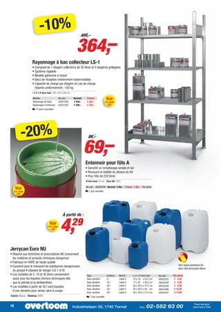-10%
                                                                 364,–
                                                                     409,–




                     Rayonnage à bac collecteur LS-1
                     • Composé de 1 étagère collectrice de 30 litres et 3 étagères grillagées
                     • Système réglable
                     • Modèle galvanisé à chaud
                     • Bacs de réception entièrement imperméables
                     • Capacité de charge par étagère en cas de charge
                       répartie uniformément : 150 kg
                      l x P x H hors tout: 100 x 60 x 200 cm

                      Modèle                     No.cde.:      Normal:    Promo:               Voir
                      Rayonnage de base          02427204      € 409,–    € 364,–             Cat. page
                      Rayonnage d’extension      02427235      € 369,–    € 329,–               852
                     L 12 jours ouvrables




             -20%
                                                                         69,–
                                                                           89,–




                                                                         Entonnoir pour fûts A
                                                                         • Garantit un remplissage simple et sûr
                                                                         • Recouvre la totalité du dessus du fût
                                                                         • Pour fûts de 220 litres
                                                                         Ø hors tout: 55 cm - Pour fût: 220 l

      Voir                                                               No.cde.: 09256709 Normal: € 89,– Promo: € 69,– Par pièce
     Cat. page                                                           L 1 jour ouvrable
       836




                                                    À partir de :
                                       Voir
                                     Cat. page
                                        849       4,           29

Jerrycan Euro NU
• Répond aux directives et prescriptions NU concernant
  les matières et produits chimiques dangereux
• Fabriqué en HDPE de haute qualité
• Convient pour le transport de substances dangereuses                                                                                                     Voir www.overtoom.be
                                                                                                                                                           pour des jerrycans bleus
  du groupe II (classes de danger 3,6.1 et 8)
• Les modèles de 5, 10 et 30 litres conviennent                           Type                 Contenu     Norme     L x l x H hors tout   No.cde.:   Par pièce
  aussi pour les liquides chimico-techniques tels                         Sans aération        5l          Label X   16 x 18 x 22,5 cm     08432252    € 4,29
  que le pétrole et la térébenthine                                       Sans aération        10 l        Label X   17 x 20 x 28,5 cm     08432309    € 5,99
• Les modèles à partir de 20 l sont équipés                               Avec aération        20 l        Label Y   26 x 29,5 x 37,5 cm   08432350    € 9,99
                                                                          Avec aération        25 l        Label Y   26 x 29,5 x 44 cm     08432406    € 10,99
  d’une aération pour verser sans à-coups                                 Avec aération        30 l        Label X   26 x 29,5 x 51,5 cm               € 13,99
                                                                                                                                           08432457
Coloris: Naturel - Matériau: HDPE                                         L 1 jour ouvrable

                                                                                                                                                                         Tout les prix
16                                                             Industrielaan 30, 1740 Ternat                               Fax:   02-582 63 00                          sont hors TVA
 