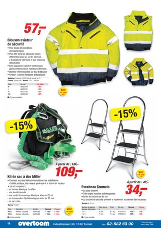 57,–
Blouson aviateur
de sécurité
• Pour toutes les conditions
  atmosphériques
• Peut être porté de plusieurs façons
  différentes grâce au col en fourrure,
  à la doublure intérieure et aux manches
  détachables
• Avec capuchon caché et nombreuses
  poches intérieures et extérieures fermées
• Bandes réfléchissantes sur tout le blouson
• Finition : couche résistante antisalissure
Matériau: Polyester, 300D Oxford, doublé de PU -
Coloris: Jaune-bleu - Norme: EN471, EN343
Taille              No.cde.:            Par pièce
M                   08323100             € 57,–
L
XL
                    08323101
                    08323102
                                         € 57,–
                                         € 57,–
                                                                         Voir
                                                                     Cat. page
XXL                 08323103             € 57,–                          816
L 7 jours ouvrables




                                                                                                                                      -15%
   -15%



                                                              109,–
                                                                À partir de : 134,–

                                                                                                                                                              Voir
                                                                                                                                                             Cat. page
Kit de sac à dos Miller                                                                                                                                        734

• Convient pour les télécommunications, les installations




                                                                                                                                                  34,–
  d’utilité publique, les travaux généraux et le travail en hauteur                                                                               À partir de : 42,–
 • Le kit comprend :                                                                        Escabeau Cromato
- un harnais élastique DuraFlex
                                                                                            • En acier chromé
- une boucle dorsale
                                                                                            • Très larges marches antidérapantes
- une corde de sauvetage élastique Manyard (2 m)
                                                                                            • Etrier de sécurité de 60 cm
- un mousqueton d’échafaudage en acier de 50 mm
                                                                                            • Le crochet de sécurité prévient le repliement accidentel de l’escabeau
- un sac à dos
                                                                                            Marche L: 38 cm
Norme: EN 361
                                                                                            Nombre de plans x   Plate-forme   Poids    No.cde.:    Normal:    Promo:
Type       Exécution               No.cde.:         Normal:    Promo:            Voir       Nombre d’échelons   H
MA02       Harnais à 1 point       08495360         € 134,–    € 109,–          Cat. page   1x2                 47 cm         5,5 kg   03602516     € 42,–    € 34,–
MA04       Harnais à 2 points      08495368         € 159,–    € 134,–            771       1x3                 71 cm         7,3 kg   03602519     € 59,–    € 49,–
L 1 jour ouvrable                                                                           L 1 jour ouvrable

                                                                                                                                                                 Tout les prix
18                                                            Industrielaan 30, 1740 Ternat                         Fax:   02-582 63 00                         sont hors TVA
 