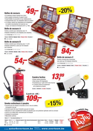49,–
                                               64,–


Boîtes de secours
• En plastique orange résistant aux chocs
                                                                                                                        -20%
• Avec poignée incorporée et support mural
• Imperméable à la poussière et aux éclaboussures
• Compartiments pour une répartition claire du contenu
• Le contenu répond aux dispositions de la législation
  en matière de protection du travail (en cas
  d’ajout, voir Guide de l’Entreprise 2011 p. 766)

Boîte de secours A
Contenu convient pour entreprises avec 10
employés (industrie) ou 50 employés (non industrie).
L x l x H hors tout: 28 x 20 x 11,5 cm
                                                                                                   Voir
No.cde.: 08498752 Normal: € 64,– Promo: € 49,– Par pièce                                          Cat. page
                                                                                                       766
L 1 jour ouvrable

Boîte de secours B
Contenu convient pour entreprises avec 11 à 20
employés (industrie) ou plus que 50 employés




                                                                                                                           94,–
(non industrie).                                                                                                               119,–
L x l x H hors tout: 32 x 22 x 12,5 cm

No.cde.: 08498808 Normal: € 69,– Promo: € 54,– Par pièce
L 1 jour ouvrable




                       54,–
                           69,–
                                                                                                                  Boîte de secours C
                                                                                                                  Contenu convient pour entreprises
                                                                                                                  avec plus que 20 employés (industrie).
                                                                                                                   L x l x H hors tout: 44,5 x 32 x 15 cm

                                                                                                                   No.cde.: 08498859 Normal: € 119,–        Promo: € 94,–   Par pièce
                                                                                                                  L 1 jour ouvrable




                                                           Caméra factice
                                                           • Action antivol préventive
                                                           • Avec lampe LED clignotante
                                                                                                       13,              99                                                      Voir
                                                                                                                                                                              Cat. page
                                                                                                                                                                                 754


                                                           • Fonctionne sur 1 pile C/LR14 (non fournie)
                                                           • Y compris l’étrier de suspension
                                                             et le matériel de fixation
                                                           No.cde.:   08350207   € 13,99   Par pièce




                                           109,–
                                             À partir de : 129,–
  Voir
Cat. page
   769



Smeba extincteurs à poudre
• Convient pour les classes d’incendie A, B et C: feux de solides,
  de liquides et de gaz
                                                                                             -15%
• Convient aussi bien pour l’industrie que pour la maison                                                                                                             i
• Récipient en acier complètement revêtu de polyester pour une protection optimale contre la corrosion
• Pourvu d’un solide étrier convenant pour le transport
• Soupape de surpression
• Manomètre antichoc
Norme: EN3 - Feu (classe/matériau): ABC
Modèle Ø x H         Réservoir capacité Max. durée de fonctionnement Rayon d’action Poids        No.cde.:     Normal:    Promo:
MP-2   110 x 35 cm 2,52 l               10 s                         500 m           3,75 kg     08358866     € 129,–    € 109,–
MP-6GS 160 x 45,7 cm 6,84 l             18 s                         700 m          10,32 kg     08358861     € 169,–    € 139,–
L 1 jour ouvrable

                                                               Cliquez &
E-mail:   sales@overtoom.be                                    commandez:        www.overtoom.be                                                                                        19
 