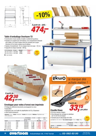 -10%

                                                               474,–
                                                                À partir de : 529,–




Table d’emballage Overtoom T2
• Construction d’acier soudée et stable à revêtement poudreux
• Equipée d’un support pour formulaires, d’un compartiment rehaussé
  pour boîtes, d’un porte-rouleau entre les montants de la super-
  structure et d’un porte-rouleau sous le plateau
• Hauteur d’encadrement : 85 cm, largeur barre de coupe : 125 cm
• Capacité de charge maximale : 200 kg
l x P x H hors tout No.cde.:     Normal:             Promo:
160 x 80 x 220 cm 06172820       € 529,–             € 474,–              Voir
200 x 80 x 220 cm 06172830       € 579,–             € 519,–             Cat. page
                                                                           990
L 1 jour ouvrable




                                                                                                                                             la marque des
                                                                                                                                             achats malins !


 À partir de :


42,                 30 emb.
                     par
                                                                                          Voir
                                                                                         Cat. page
                                                                                            982


                                                                                                                                             À partir de :
                                                                                                                                                                                       5
                                                                                                                                                                                      Ans de
                                                                                                                                                                                     garantie




                                                                                                                                                33,
Enveloppe pour notes d’envoi non imprimée
• Protège les différents documents accompagnant un envoi
• Autocollant
                                                                                                                                                                     15
• Fabriquée avec une feuille de polyéthylène de 50 µ d’épaisseur                                     Cisaille Ekwo                                                        par pièce
• Côté frontal transparent                                                                           • À la fois robuste et légère
Epaisseur: 50 µm - Coloris: Transparent - Version: Non imprimée - Matériau: Polyéthylène avec        • Pour découper les cerclages en plastique
arrière autocollante                                                                                   de 10 à 20 mm de largeur
                                               À l’achat de:     1-2           3-5          6+       • Convient pour le découpage de la tôle                                           Voir
                                             Remise déduite                    5%          10 %                                                                                       Cat. page
                                                                                                     L x l x H: 50 x 45 x 30 mm - Pour feuillard largeur: 10 mm - Poids: 780 g          969
Format                    Emb. par           No.cde.:                       Par emb.
120 x 85 mm               1000               06003303          € 47,–       € 44,65     € 42,30                                             À l’achat de:    1-2          3-5           6+
160 x 110 mm              1000               06003400          € 69,–       € 65,55     € 62,10                                           Remise déduite                   10%          15%
220 x 110 mm              1000               06003508          € 89,–       € 84,55     € 80,10      No.cde.:      06350805                     Par pièce   € 39,-       € 35,10      € 33,15
220 x 160 mm              1000               06003605          € 109,–      € 103,55    € 98,10      L 1 jour ouvrable
310 x 220 mm              500                06003702          € 124,–      € 117,80    € 111,60
L 1 jour ouvrable

                                                                                                                                                                                  Tout les prix
20                                                         Industrielaan 30, 1740 Ternat                                 Fax:   02-582 63 00                                     sont hors TVA
 
