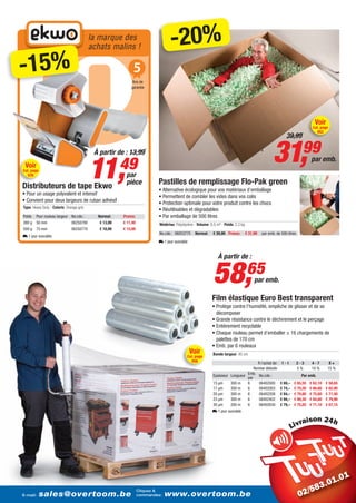 la marque des
                                               achats malins !                       -20%
   -15%                                                          5
                                                                 Ans de
                                                                garantie




                                                                                                                                                                                      Voir
                                                                                                                                                                                     Cat. page
                                                                                                                                                                                        952
                                                                                                                                                                39,99

                                                À partir de : 13,99
                                                                                                                                                        31,99
                                               11,49
                                                                                                                                                                                    par emb.
      Voir
    Cat. page
       976                                                   par
                                                             pièce            Pastilles de remplissage Flo-Pak green
    Distributeurs de tape Ekwo                                                • Alternative écologique pour vos matériaux d’emballage
    • Pour un usage polyvalent et intensif
                                                                              • Permettent de combler les vides dans vos colis
    • Convient pour deux largeurs de ruban adhésif                            • Protection optimale pour votre produit contre les chocs
     Type: Heavy Duty - Coloris: Orange-gris
                                                                              • Réutilisables et dégradables
     Poids   Pour rouleau largeur No.cde.:       Normal:    Promo:            • Par emballage de 500 litres
     380 g 50 mm                    06250780      € 13,99   € 11,49           Matériau: Polystyrène - Volume: 0,5 m³ - Poids: 2,2 kg
     500 g 75 mm                    06250770      € 18,99   € 15,99
                                                                              No.cde.: 06053775     Normal:     € 39,99 Promo:         € 31,99   par emb. de 500 litres
    L 1 jour ouvrable
                                                                              L 1 jour ouvrable


                                                                                                                   À partir de :


                                                                                                                58,                     65
                                                                                                                                            par emb.

                                                                                                               Film élastique Euro Best transparent
                                                                                                               • Protège contre l’humidité, empêche de glisser et de se
                                                                                                                 décomposer
                                                                                                               • Grande résistance contre le déchirement et le perçage
                                                                                                               • Entièrement recyclable
                                                                                                               • Chaque rouleau permet d’emballer ± 16 chargements de
                                                                                                                 palettes de 170 cm
                                                                                                               • Emb. par 6 rouleaux
                                                                                                  Voir         Bande largeur: 45 cm
                                                                                               Cat. page
                                                                                                  956                                   À l’achat de:        1-1          2-3        4-7        8+
                                                                                                                                      Remise déduite                      5%         10 %      15 %
                                                                                                                                  Emb.
                                                                                                               Epaisseur Longueur        No.cde.:                           Par emb.
                                                                                                                                  par
                                                                                                               15 µm     300 m    6      06402000           € 69,–   € 65,55        € 62,10   € 58,65
                                                                                                               17 µm     300 m    6      06402003           € 74,–   € 70,30        € 66,60   € 62,90
                                                                                                               20 µm     300 m    6      06402208           € 84,–   € 79,80        € 75,60   € 71,40
                                                                                                               23 µm     300 m    6      06402402           € 94,–   € 89,30        € 84,60   € 79,90
                                                                                                               30 µm     200 m    6      06402630           € 79,–   € 75,05        € 71,10   € 67,15
                                                                                                               L 1 jour ouvrable

                                                                                                                                                                                i




                                                             Cliquez &
                                                                  Cliquez &
E-mail: sales@overtoom.be commandez: www.overtoom.be
          sales@overtoom.be commandez: www.overtoom.be
    E-mail:
                                                                                                                                                                                                  21
 