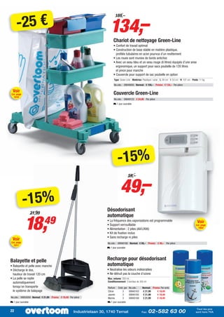 -25 €                                                               134,–
                                                                             159,–




                                                                            Chariot de nettoyage Green-Line
                                                                            • Confort de travail optimal
                                                                            • Construction de base stable en matière plastique,
                                                                              profilés tubulaires en acier pourvus d’un revêtement
                                                                            • Les roues sont munies de bords antichoc
                                                                            • Avec un seau bleu et un seau rouge (6 litres) équipés d’une anse
                                                                              ergonomique, un support pour sacs poubelle de 120 litres
                                                                              et pince pour manche
                                                                            • Couvercle pour support de sac poubelle en option
                                                                            Type: Green Line - Matériau: Plastique / acier - L: 85 cm - l: 53 cm - H: 107 cm - Poids: 11 kg
                                                                            No.cde.: 09849005 Normal: € 159,– Promo: € 134,– Par pièce

  Voir
 Cat. page                                                                  Couvercle Green-Line
   1016
                                                                            No.cde.: 09849123 € 24,99 Par pièce
                                                                            L 1 jour ouvrable




                                                                               -15%
                                                                                  49,–
                                                                                           59,–




             -15%                                                     Désodorisant
                    21,99


             18,
                                                                      automatique
                            49                                        • La fréquence des vaporisations est programmable
                                                                      • Support verrouillable
                                                                                                                                                                   Voir
                                                                                                                                                                  Cat. page
                                                                                                                                                                    1054
                                                                      • Alimentation : 2 piles (AA/LR06)
                                                                      • Kit de fixation inclus
                                                                      • Sans recharge ni piles
  Voir
Cat. page                                                              No.cde.: 09940160 Normal: € 59,– Promo: € 49,– Par pièce
   1011
                                                                      L 1 jour ouvrable




Balayette et pelle                                                    Recharge pour désodorisant
• Balayette et pelle avec manche                                      automatique
• Décharge le dos,                                                    • Neutralise les odeurs indésirables
  hauteur de travail 120 cm                                           • Ne détruit pas la couche d’ozone
• La pelle se replie                                                   Max. volume: 350 mL -
  automatiquement                                                      Conditionnement: 3 bombes de 350 ml
  lorsqu’on transporte                                                 Parfum Emb. par     No.cde.:      Normal: Promo: Par emb.
  le système de balayage                                               Citron        3     09940163       € 21,99    € 18,49
                                                                       Jasmin        3     09940165       € 21,99    € 18,49
No.cde.: 09855050 Normal: € 21,99 Promo: € 18,49 Par pièce             Marine        3     09940169       € 21,99    € 18,49
L 1 jour ouvrable                                                      L 1 jour ouvrable

                                                                                                                                                                  Tout les prix
22                                                   Industrielaan 30, 1740 Ternat                       Fax:   02-582 63 00                                     sont hors TVA
 