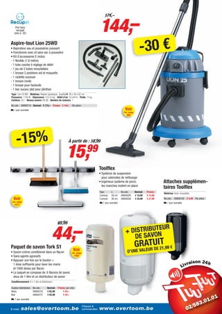 144,–
                                                                                         174,–

    Prix hors
     recupel
   (voir p. 32)


Aspire-tout Lion 25WD
• Aspirateur eau et poussières puissant
• Fonctionne avec et sans sac à poussière
• Kit d’accessoires E inclus:
                                                                                                                           -30 €
- 1 flexible (1,8 mètre)
- 1 tube courbe à réglage de débit
- 1 jeu de 2 tubes inoxydables
- 1 brosse 2 positions sol et moquette
- 1 raclette suceuse
- 1 brosse ronde
- 1 brosse pour fauteuils
- 1 bec suceur plat pour plinthes
Type: Lion 25 WD - Matériau: Moplen (plastique) - L x l x H: 39 x 39 x 62 cm -
Puissance: 1100 W - Dépression: 210 m bar - Débit d’air: 53 dm³/s - Poids: 13 kg -
Contenu: 25 l - Niveau sonore: 68 dB - Nombre de moteurs: 1

No.cde.: 09909710 Normal: € 174,– Promo: € 144,– Par pièce
L 1 jour ouvrable                                                                                           Voir
                                                                                                           Cat. page
                                                                                                             996




     -15%                                                À partir de : 18,99


                                                       15,                 99
                                                                                     Toolflex
                                                                                     • Système de suspension
                                                                                       pour ustensiles de nettoyage
                                                                                     • Ingénieux système de pince,                         Attaches supplémen-
                                                                                       les manches restent en place
                                                                                                                                           taires Toolflex
                                                                                     Type       L        No.cde.:      Normal:   Promo:
                                                                                                                                           Matériau: Acier inoxydable
                                                                                     3 pinces   50 cm    09856005      € 18,99   € 15,99
  Voir                                                                               5 pinces   90 cm    09856058      € 25,99   € 21,99   No.cde.: 09856102 € 4,49 Par pièce
 Cat. page                                                                           L 1 jour ouvrable                                     L 1 jour ouvrable
   1015




                                           44,–
                                                65,99
                                                                                                                       EUR
                                                                                                            + DISTRIBUTN
                                                                                                               DE SAVO
Paquet de savon Tork S1                                      Voir
                                                                                                                       GRLAUTUEI2T,99 €
                                                                                                                          E RD 1
• Savon-crème conditionné dans un flacon                    Cat. page                                         D’UNE VA
• Sans agents agressifs                                       1050
• Appuyer une fois sur le bouton =
  1 dose suffisante pour laver les mains                                                                                                                                i
  et 1000 doses par flacon
• Le paquet se compose de: 6 flacons de savon
  doux de 1 litre et un distributeur de savon
Conditionnement: 6 x 1 litre et distributeur

Couleur distributeur No.cde.:         Normal:   Promo: par emb.
Blanc                09940725         € 65,99       € 44,–
Noir                 09940727         € 65,99       € 44,–
L 1 jour ouvrable

                                                                        Cliquez &
E-mail:   sales@overtoom.be                                             commandez:   www.overtoom.be                                                                            23
 