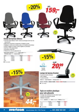 -20%
                                                                                                  159,–
                                                                                                        199,–




                                                                                                                            Voir
                                                                                                                           Cat. page
                                                                                                                              208




Chaise de bureau Sitness
• Charnière Body-Balance-Tec®, l’assise accompagne ainsi tous vos
  mouvements
• Mécanisme synchrone à suspension et réglage du poids
• Réglage en continu de la hauteur grâce à un système pneumatique
• Dossier réglable en hauteur, assise réglable en profondeur
• Garniture 100% polyacrylique
• Accoudoirs ronds fixes
• Piètement en croix en polyamide noir
Assise hauteur mini/maxi: 42 / 55 cm - Largeur assise: 48 cm
- Profondeur assise: 46 cm - Dossier hauteur: 52 cm




                                                                                          -15%
Coloris             No.cde.:              Normal:                  Promo:
Noir                72300864              € 199,–                  € 159,–
Gris                72300872              € 199,–                  € 159,–
Bleu                72300880              € 199,–                  € 159,–
Rouge               72300888              € 199,–                  € 159,–
L 1 jour ouvrable
                                                                                                                        24,99


                                                                                         Prix hors
                                                                                          recupel
                                                                                                                     20,                   99

                    -15%
                                                                                        (voir p. 32)

                                                                                    Lampe de bureau Ecostar
                                                                                    • Lampe de bureau classique                                                          Voir
                                                                                                                                                                        Cat. page
                                                                                    • Bien réglable                                                                        419
                                                                                    • Lampe comprise
                                                                                    Coloris: Noir - Type d’ampoule: PL - Puissance maxi: 11 W

                                                                                    No.cde.: 77101036       Normal: € 24,99         Promo: € 20,99 Par pièce
                                                                                    L 1 jour ouvrable




                                                                                    Tapis en matière plastique
                                                                Voir                pour sols glissants
                                                               Cat. page            • Protège votre revêtement de sol contre l’usure
                                                                 174
                                                                                    • Couche anti-dérapante spéciale




                                                         44,–
                                                               À partir de : 54,–   • Modèle transparent
                                                                                    l: 120 cm - Epaisseur: 2 mm - Coloris: Transparent - Matériau: Plastique

                                                                                    L                       No.cde.:                   Normal:           Promo:
                                                                                     90 cm                  72904003                    € 54,–           € 44,–
                                                                                    150 cm                  72904011                    € 79,–           € 67,–
                                                                                    180 cm                  72904020                    € 94,–           € 79,–
                                                                                    L 1 jour ouvrable

                                                                                                                                                                   Tout les prix
                                                                                                                                                                  Alle prijzen zijn
24                                                         Industrielaan 30, 1740 Ternat                        Fax:   02-582 63 00                               sont hors btw
                                                                                                                                                                   exclusief TVA
 