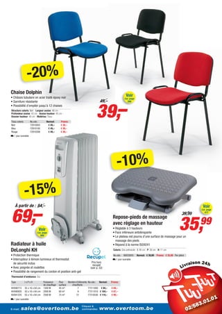 -20%
Chaise Dolphin
• Châssis tubulaire en acier traité époxy noir
                                                                                                                Voir
                                                                                                               Cat. page




                                                                                        39,–
• Garniture résistante                                                                  49,–                      266
• Possibilité d’empiler jusqu’à 12 chaises
Structure coloris: Noir - Largeur assise: 48 cm -
Profondeur assise: 43 cm - Assise hauteur: 45 cm -
Dossier hauteur: 40 cm - Matériau: Tissu
Tissu coloris        No.cde.:         Normal:     Promo:
Noir                 72910003          € 49,–     € 39,–
Bleu                 72910100          € 49,–     € 39,–
Rouge                72910208          € 49,–     € 39,–
L 1 jour ouvrable




                                                                                                      -10%
                -15%
69,–
   À partir de : 84,–                                                                                                                                                            Voir
                                                                                                                                                                                Cat. page
                                                                                                                                                                       39,99      417




                                                                                                                                                                    35,
                                                                                                   Repose-pieds de massage
                                                                                                   avec réglage en hauteur
                                                                                                   • Réglable à 3 hauteurs
                                                                                                                                                                                99
                             Voir
                            Cat. page                                                              • Face inférieure antidérapante
                                569                                                                • Le plateau est pourvu d’une surface de massage pour un
                                                                                                     massage des pieds
Radiateur à huile                                                                                  • Répond à la norme ISO9241
DeLonghi KH                                                                                        Coloris: Gris anthracite - I: 46 cm - P: 36 cm - H: 11 cm

• Protection thermique                                                                             No.cde.: 90033055        Normal: € 39,99      Promo: € 35,99 Par pièce
• Interrupteur à témoin lumineux et thermostat                                                     L 1 jour ouvrable
  de sécurité inclus                                                            Prix hors
                                                                                 recupel                                                                                    i
• Avec poignée et roulettes                                                    (voir p. 32)
• Possibilité de rangement du cordon et position anti-gel
Thermostat d’ambiance: Oui

Type            lxPxH             Puissance      Pour    Nombre d’éléments   No.cde.:   Normal:   Promo:
                                  de chauffage   surface    chauffants
KH590715        35 x 16 x 64 cm   1500 W         45 m³           7           77211000 € 84,–      € 69,–
KH590920        43 x 16 x 64 cm   2000 W         60 m³           9           77211010 € 104,–     € 87,–
KH591225        55 x 16 x 64 cm   2500 W         75 m³          12           77210536 € 119,–     € 99,–
L 1 jour ouvrable

                                                                     Cliquez &
                                                                         Klik
E-mail:   sales@overtoom.be                                          commandez:
                                                                         & bestel:      www.overtoom.be                                                                               25
 