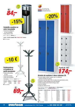 Voir
                                        Cat. page
                                          461
                                                                                       Gris clair (RAL 7035)




        84,–
            99,–                                                                       Rouge feu (RAL 3000)
                                                                                       Bleu gentiane (RAL 5010)




                                                                                                       -20%
                        -15%
Corbeille-cendrier en
acier inoxydable
• Sommet et revêtement
  en acier inoxydable
• Seau intérieur inclus
H: 61 cm - Ø: 24 cm - Matériau: Inox

No.cde.: 75257009 Normal: € 99,– Promo: € 84,– Par pièce
L 1 jour ouvrable




         -10 €                                                                                                                     Voir
                                                                                                                                  Cat. page
                                                                                                                                     296

Portemanteau

                                                                                                                                       174,–
                                                                                                                                           À partir de : 219,–
à 8 patères et
porte-parapluies
• Solide portemanteau
  en acier
• Couronne pivotante                                                       Armoire de vestiaire à deux colonnes 30
• Avec porte-parapluies                                                    • Armoires stables, solides, soudées, avec un revêtement
Nb de patères: 8 - H: 182 cm - Socle Ø: 70 cm                                poudreux résistant aux rayures
Fût coloris No.cde.:          Normal:      Promo:
                                                                Voir       • Armoires en gris clair (RAL 7035), la couleur de la porte étant au choix
                                                               Cat. page   • Poignée en matière plastique avec porte-étiquette
Gris clair   71240500          € 79,–      € 69,–                279
Noir         71240659          € 79,–      € 69,–                          • Fentes d’aération dans le fond de chaque casier
L 1 jour ouvrable                                                          • Serrure à cylindre
                                                                           • Largeur de colonne: 30 cm




                            69,–
                                79,–                                       I: 60 cm - P: 50 cm - H: 180 cm - Structure coloris: Gris - Nb de colonnes: 2 -
                                                                           Largeur utile case: 29,7 cm - Profondeur utile case: 46,9 cm

                                                                           Porte couleur       Hauteur utile case   Nb de cases   No.cde.:           Normal:       Promo:
                                                                           Gris                173,8 cm             2             70920048           € 219,–       € 174,–
                                                                           Bleu                173,8 cm             2             70920000           € 219,–       € 174,–
                                                                           Rouge               173,8 cm             2             70920097           € 219,–       € 174,–
                                                                           Gris                 82,8 cm             4             70920056           € 249,–       € 199,–
                                                                           Bleu                 82,8 cm             4             70920008           € 249,–       € 199,–
                                                                           Rouge                82,8 cm             4             70920105           € 249,–       € 199,–
                                                                           Gris                 31,6 cm             10            70920064           € 329,–       € 259,–
                                                                           Bleu                 31,6 cm             10            70920016           € 329,–       € 259,–
                                                                           Rouge                31,6 cm             10            70920113           € 329,–       € 259,–
                                                                           L 1 jour ouvrable

                                                                                                                                                                Tout les prix
26                                                   Industrielaan 30, 1740 Ternat                      Fax:   02-582 63 00                                    sont hors TVA
 