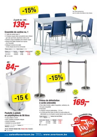 -15%                                                                                              Voir www.overtoom.be
                                                                                                                                            pour la couleur des tables et des chaises




                 139,–
                    À partir de : 164,–




Ensemble de cantine no. 1
• 1 table de cantine type 31
• 4 chaises-coques (sans accoudoirs) avec châssis
  gris clair, gris foncé, aluminium mat ou noir
• Chaises-coque empilables avec dossier souple
• Dessus des tables résistant aux rayures
  et à l’humidité
• Indiquez la teinte de la table
  et des chaises lors de la commande
Plateau coloris: Au choix - Coloris chaise: Au choix

Plateau L x l
120 x 60 cm
                     No.cde.:
                     70303002
                                    Normal:
                                    € 164,–
                                                 Promo: par jeu
                                                    € 139,–
                                                                   Voir
                                                                  Cat. page
120 x 80 cm          70303053       € 179,–         € 149,–         238
L 1 jour ouvrable




 84,–
    99,–




                                                                                               -15%
                                                                                                                                               Voir
                                                                                                                                             Cat. page
                                                                                                                                                272




                       -15 €
                                                                                                                                        169,–
                                                                                                                                              199,–
                                                                          Poteau de délimitation
                                                                          à corde extensible
                                                                          • Pour halls d’entrée, salles d’exposition, vestiaires, etc.
                                                                          • En acier inoxydable
                                                                          • Pied lesté
                                                                          • Longueur corde de délimitation : 210 cm
                                                                          • La corde peut être fixée à la tête d’un autre poteau de
Poubelle à pédale                                                           délimitation ou à la fixation murale (fournie avec le poteau)                         i
en polyéthylène de 90 litres                                              Sangle longueur: 2,1 m - Hauteur hors tout Poteau:
• Large pédale à l’avant                                                  100 cm - Socle Ø: 31 cm
• Avec roulettes et poignée intégrée                                      Corde coloris No.cde.:       Normal:     Promo:
• Facile d’entretien                                                      Rouge         05757866       € 199,–     € 169,–
• Satisfait à la norme HACCP                                              Gris          05757869       € 199,–     € 169,–
L x l x H: 51 x 51 x 89,5 cm - Contenu: 90 l -                            L 1 jour ouvrable
Matériau: Polyéthylène

No.cde.: 09000398 Normal: € 99,– Promo: € 84,– Par pièce
L 1 jour ouvrable

                                                                  Cliquez &
E-mail:   sales@overtoom.be                                       commandez:       www.overtoom.be                                                                                27
 