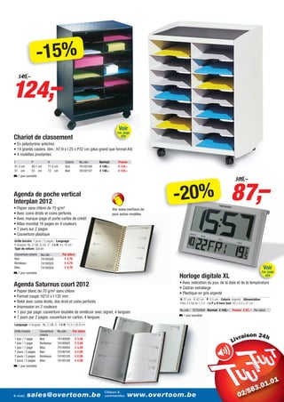 -15%
124,–
   149,–




                                                                                   Voir
                                                                                  Cat. page
Chariot de classement                                                               520

• En polystyrène antichoc
• 14 grands casiers, dim.: H7,9 x l 25 x P32 cm (plus grand que format A4)
• 4 roulettes pivotantes
I                P           H              Coloris       No.cde.:   Normal:      Promo:
51,3 cm          40,7 cm     71,5 cm        Gris          76102160   € 149,–      € 124,–
51 cm            33 cm       72 cm          Noir          76102157   € 149,–      € 124,–
L 1 jour ouvrable




                                                                                                                                               87,–
                                                                                                                                                  109,–

Agenda de poche vertical
Interplan 2012
• Papier sans chlore de 70 g/m²
                                                                                                      -20%
                                                                               Voir www.overtoom.be
• Avec coins droits et coins perforés                                          pour autres modèles
• Avec marque-page et porte-cartes de crédit
• Atlas mondial 16 pages en 4 couleurs
• 7 jours sur 2 pages
• Couverture plastique
Grille horaire: 7 jours / 2 pages - Language:
6 langues: NL, F, GB, D, ES, IT - l x H: 9 x 16 cm -
Type de reliure: Spiralé
Couverture coloris     No.cde.:           Par pièce
Noir                   74100500            € 4,79
Bordeaux               74100502            € 4,79
Bleu                   74100504            € 4,79                                                                                                                           Voir
L 1 jour ouvrable                                                                                                                                                          Cat. page
                                                                                                      Horloge digitale XL                                                    424

                                                                                                      • Avec indication du jour, de la date et de la température
Agenda Saturnus court 2012                                                                            • Cadran extralarge
• Papier blanc de 70 g/m² sans chlore                                                                 • Plastique en gris argenté
• Format coupé: H210 x l 135 mm
                                                                                                      H: 27 cm - I: 42 cm - P: 4,5 cm - Coloris: Argenté - Alimentation:
• Relié avec coins droits, dos droit et coins perforés                                                Piles 3 x AA de 1,5 V - l x P x H hors tout: 42 x 4,5 x 27 cm
• Impression en 2 couleurs
                                                                                                      No.cde.: 75752004 Normal: € 109,–         Promo: € 87,– Par pièce
• 1 jour par page: couverture doublée de similicuir avec signet, 4 langues
                                                                                                      L 1 jour ouvrable
• 7 jours par 2 pages: couverture en carton, 4 langues
Language: 4 langues : NL, F, GB, D - l x H: 13,3 x 20,8 cm
Grille horaire        Couverture     No.cde.:      Par pièce

1 jour / 1 page
                      coloris
                      Noir           74100000          € 3,49
                                                                                                                                                          i
1 jour / 1 page       Bordeaux       74100002          € 3,49
1 jour / 1 page       Bleu           74100004          € 3,49
7 jours / 2 pages     Noir           74100100          € 2,99
7 jours / 2 pages     Bordeaux       74100102          € 2,99
7 jours / 2 pages     Bleu           74100104          € 2,99
L 1 jour ouvrable




                                                                        Cliquez &
E-mail:    sales@overtoom.be                                            commandez:        www.overtoom.be                                                                     29
 