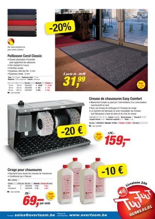 -20%
Voir www.overtoom.be
pour autres couleurs


Paillasson Coral Classic
• Grande absorption d’humidité,
  racle également les salissures
• Très résistant à l’usure
• Entretien simple
• Epaisseur utile des fils : 6 mm
• Epaisseur totale : 9 mm                                              À partir de : 39,99


                                                                      31,          99
Type: Coral Classic - Epaisseur tapis: 10 mm -
Matériau: 100% polyamide - Coloris: Anthracite

l             L           No.cde.:      Normal:     Promo:                                                                                                           Voir
 55 cm       90 cm        05622853      € 39,99     € 31,99                                                                                                         Cat. page
 90 cm     155 cm         05622868      € 94,–      € 74,–                                                                                                             394
135 cm     205 cm         05622883      € 199,–     € 159,–
L 1 jour ouvrable


                                                                                             Cireuse de chaussures Easy Comfort
                                                                                             • Maniement simple au pied par l’intermédiaire d’un commutateur
                                                                                               marche/arrêt en haut
                                                                                             • Avec une brosse de nettoyage et 2 brosses de cirage
                                                                                             • La machine est fabriquée en acier inoxydable, les brosses
                                                                                               sont fabriquées à base de laine et de crins de cheval
                                                                                             l x P x H: 49 x 32 x 31 cm - Coloris: Graphite - Nb de brosses: 3 - Brosse Ø: 13 cm -
                                                                                             Largeur Brosse: 6 cm - Réservoir capacité: 0,2 l - Poids: 11 kg

                                                                                             No.cde.: 09858050 Normal: € 179,–           Promo: € 159,– Par pièce




                                                                     -20 €
                                                                                             L 1 jour ouvrable




                                                                                                                 159,–
                                                                                                       Voir            179,–
                                                                                                     Cat. page
                                                                                                        1008




Cirage pour chaussures
• Approprié pour toutes les cireuses de chaussures
• Conditionné par 4 flacons
Max. volume: 1 l
                                                                                                                 -10 €
Coloris           Emb. par No.cde.:   Normal: Promo: Par emb.                                                                                                 i
Noir                4      09858094    € 79,–     € 69,–
Transparent         4      09858098    € 79,–     € 69,–
L 1 jour ouvrable




                       69,–
                          79,–                         Voir
                                                      Cat. page
                                                        1009

                                             par emb.


                                                                  Cliquez &
E-mail:   sales@overtoom.be                                       commandez:   www.overtoom.be                                                                                   3
 