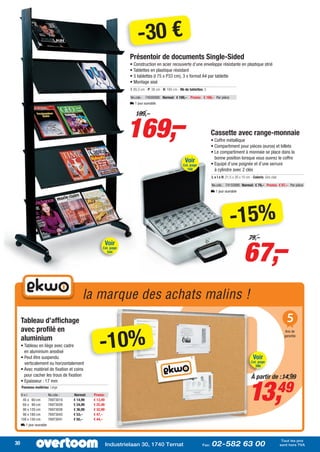 -30 €
                                                                 Présentoir de documents Single-Sided
                                                                 • Construction en acier recouverte d’une enveloppe résistante en plastique strié
                                                                 • Tablettes en plastique résistant
                                                                 • 5 tablettes (l 75 x P33 cm), 3 x format A4 par tablette
                                                                 • Montage aisé
                                                                 I: 85,5 cm - P: 38 cm - H: 165 cm - Nb de tablettes: 5

                                                                 No.cde.: 74500000 Normal: € 199,– Promo: € 169,– Par pièce
                                                                 L 1 jour ouvrable




                                                                169,–
                                                                    199,–


                                                                                                                           Cassette avec range-monnaie
                                                                                                                           • Coffre métallique
                                                                                                                           • Compartiment pour pièces (euros) et billets
                                                                                                                           • Le compartiment à monnaie se place dans la
                                                                                                                             bonne position lorsque vous ouvrez le coffre
                                                                                                       Voir                • Equipé d’une poignée et d’une serrure
                                                                                                      Cat. page
                                                                                                         168                 à cylindre avec 2 clés
                                                                                                                           L x l x H: 21,5 x 30 x 10 cm - Coloris: Gris clair

                                                                                                                           No.cde.: 74155990 Normal: € 79,– Promo: € 67,– Par pièce
                                                                                                                           L 1 jour ouvrable




                                                                                                                                         -15%
                                                                                                                                                   67,–
                                                                                                                                                       79,–
                                                        Voir
                                                   Cat. page
                                                        544




                                         la marque des achats malins !
     Tableau d’affichage                                                                                                                                                            5
     avec profilé en

                                                  -10%
                                                                                                                                                                                   Ans de

     aluminium                                                                                                                                                                    garantie

     • Tableau en liège avec cadre
       en aluminium anodisé
     • Peut être suspendu                                                                                                                                 Voir
       verticalement ou horizontalement                                                                                                                  Cat. page
                                                                                                                                                            386
     • Avec matériel de fixation et coins
       pour cacher les trous de fixation                                                                                                                 À partir de : 14,99


                                                                                                                                                       13,                      49
     • Epaisseur : 17 mm
     Panneau matériau: Liège

     Hxl                 No.cde.:   Normal:   Promo:
      45 x 60 cm         76973010   € 14,99   € 13,49
      60 x 90 cm         76973029   € 24,99   € 22,49
      90 x 120 cm        76973038   € 36,99   € 32,99
      90 x 180 cm        76973043   € 53,–    € 47,–
     100 x 150 cm        76973041   € 50,–    € 44,–
     L 1 jour ouvrable



                                                                                                                                                                                 Tout les prix
30                                                      Industrielaan 30, 1740 Ternat                               Fax:   02-582 63 00                                         sont hors TVA
 