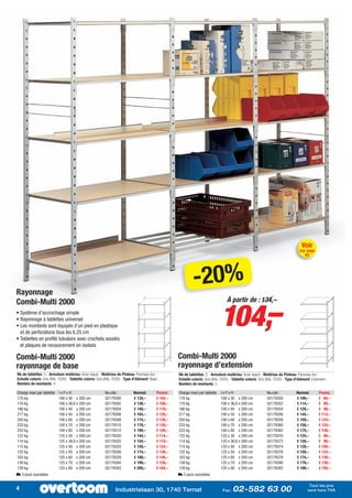 Voir
                                                                                                                                                                                    Cat. page
                                                                                                                                                                                        62




Rayonnage
                                                                                                              -20%
                                                                                                                                104,–
Combi-Multi 2000                                                                                                                    À partir de : 134,–
• Système d’accrochage simple
• Rayonnage à tablettes universel
• Les montants sont équipés d’un pied en plastique
  et de perforations tous les 6,25 cm
• Tablettes en profilé tubulaire avec crochets soudés
  et plaques de recouvrement en isobois

Combi-Multi 2000                                                                                     Combi-Multi 2000
rayonnage de base                                                                                    rayonnage d’extension
Nb de tablettes: 5 - Armature matériau: Acier laqué - Matériau du Plateau: Panneau dur -             Nb de tablettes: 5 - Armature matériau: Acier laqué - Matériau du Plateau: Panneau dur -
Echelle coloris: Gris (RAL 7035) - Tablette coloris: Gris (RAL 7035) - Type d’élément: Base -        Echelle coloris: Gris (RAL 7035) - Tablette coloris: Gris (RAL 7035) - Type d’élément: Extension -
Nombre de montants: 4                                                                                Nombre de montants: 2

Charge maxi par tablette   lxPxH                         No.cde.:           Normal:        Promo:    Charge maxi par tablette   lxPxH                          No.cde.:           Normal:       Promo:
170 kg                     100 x 30 x 200 cm             02179300           € 134,–        € 104,–   170 kg                     100 x 30 x 200 cm              02179350           € 109,–       € 84,–
170 kg                     100 x 36,6 x 200 cm           02179302           € 139,–        € 109,–   170 kg                     100 x 36,6 x 200 cm            02179352           € 114,–       € 89,–
186 kg                     100 x 40 x 200 cm             02179304           € 149,–        € 119,–   186 kg                     100 x 40 x 200 cm              02179354           € 129,–       € 99,–
217 kg                     100 x 50 x 200 cm             02179306           € 164,–        € 129,–   217 kg                     100 x 50 x 200 cm              02179356           € 144,–       € 114,–
250 kg                     100 x 60 x 200 cm             02179308           € 174,–        € 139,–   250 kg                     100 x 60 x 200 cm              02179358           € 159,–       € 124,–
233 kg                     100 x 70 x 200 cm             02179310           € 179,–        € 139,–   233 kg                     100 x 70 x 200 cm              02179360           € 159,–       € 124,–
233 kg                     100 x 80 x 200 cm             02179312           € 199,–        € 159,–   233 kg                     100 x 80 x 200 cm              02179362           € 174,–       € 139,–
122 kg                     125 x 30 x 200 cm             02179320           € 144,–        € 114,–   122 kg                     125 x 30 x 200 cm              02179370           € 124,–       € 99,–
114 kg                     125 x 36,6 x 200 cm           02179322           € 154,–        € 119,–   114 kg                     125 x 36,6 x 200 cm            02179372           € 129,–       € 99,–
115 kg                     125 x 40 x 200 cm             02179324           € 159,–        € 124,–   115 kg                     125 x 40 x 200 cm              02179374           € 139,–       € 109,–
132 kg                     125 x 50 x 200 cm             02179326           € 174,–        € 139,–   132 kg                     125 x 50 x 200 cm              02179376           € 159,–       € 124,–
163 kg                     125 x 60 x 200 cm             02179328           € 189,–        € 149,–   163 kg                     125 x 60 x 200 cm              02179378           € 174,–       € 139,–
139 kg                     125 x 70 x 200 cm             02179340           € 199,–        € 159,–   139 kg                     125 x 70 x 200 cm              02179380           € 179,–       € 139,–
139 kg                     125 x 80 x 200 cm             02179342           € 209,–        € 164,–   139 kg                     125 x 80 x 200 cm              02179382           € 199,–       € 159,–
L 5 jours ouvrables                                                                                  L 5 jours ouvrables

                                                                                                                                                                                          Tout les prix
4                                                               Industrielaan 30, 1740 Ternat                                    Fax:   02-582 63 00                                     sont hors TVA
 
