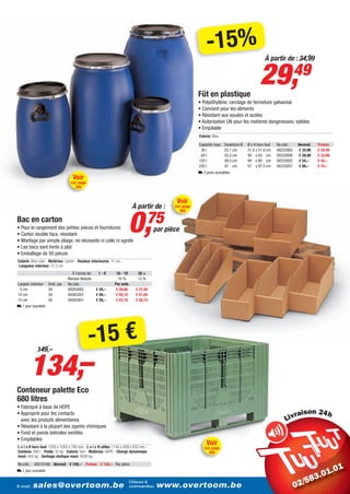 -15%                                À partir de : 34,99




                                                                                                         Fût en plastique
                                                                                                                                               29,                  49
                                                                                                         • Polyéthylène; cerclage de fermeture galvanisé
                                                                                                         • Convient pour les aliments
                                                                                                         • Résistant aux soudes et acides
                                                                                                         • Autorisation UN pour les matières dangereuses, solides
                                                                                                         • Empilable
                                                                                                         Coloris: Bleu

                                                                                                         Capacité maxi   Ouverture Ø   Ø x H hors tout   No.cde.:   Normal:   Promo:
                                                                                                          30 l           25,1 cm       31,5 x 51,8 cm    00232903   € 34,99   € 29,49
                                                                                                          60 l           32,5 cm       40 x 63 cm        00232958   € 39,99   € 33,99
                                                                                                         120 l           39,5 cm       49 x 80 cm        00233002   € 54,–    € 44,–
                                                                                                         220 l           47 cm         57 x 97,5 cm      00233057   € 89,–    € 74,–
                                                                                                         L 3 jours ouvrables
                                    Voir
                                  Cat. page
                                     320


                                                                                              Voir
                                                                          À partir de :      Cat. page




                                                                        0,          75
                                                                                                  305

Bac en carton
• Pour le rangement des petites pièces et fournitures                                 par pièce
• Carton double face, résistant
• Montage par simple pliage, ne nécessite ni colle ni agrafe
• Les bacs sont livrés à plat
• Emballage de 50 pièces
Coloris: Brun clair - Matériau: Carton - Hauteur interieures: 11 cm -
Longueur interieur: 27,5 cm
                                  À l’achat de:      1-9        10 - 19      20 +
                                Remise déduite                   10 %        15 %
Largeur interieur   Emb. par    No.cde.:                       Par emb.
 5 cm               50          00263002           € 44,–       € 39,60    € 37,40
10 cm               50          00263207           € 49,–       € 44,10    € 41,65
15 cm               50          00263401           € 59,–       € 53,10    € 50,15
L 1 jour ouvrable




                                              -15 €
        134,–
            149,–




Conteneur palette Eco
680 litres
• Fabriqué à base de HDPE
• Approprié pour les contacts                                                                                                                                        i
  avec les produits alimentaires
• Résistant à la plupart des agents chimiques
• Fond et parois latérales ventilés
• Empilables
L x l x H hors tout: 1200 x 1000 x 780 mm - L x l x H utiles: 1144 x 939 x 633 mm -
                                                                                                             Voir
                                                                                                            Cat. page
Contenu: 680 l - Poids: 35 kg - Coloris: Vert - Matériau: HDPE - Charge dynamique                              269
maxi: 450 kg - Gerbage statique maxi: 4500 kg
No.cde.: 00210160 Normal: € 149,–           Promo: € 134,– Par pièce
L 1 jour ouvrable

                                                                        Cliquez &
E-mail:   sales@overtoom.be                                             commandez:     www.overtoom.be                                                                                  5
 
