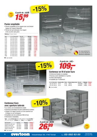À partir de : 18,99
                                                                   -15%
                         15,
           Voir
          Cat. page
               326
                                           99
Panier empilable
• Paniers empilables et de magasin pour une division
  logique de l’espace disponible
• Permet de tout embrasser d’un regard
  et de se servir sans peine
Matériau: Fil d’acier chromé

Type           L x l x H hors tout   No.cde.:           Normal:       Promo:
4122           35 x 48 x 23 cm       04650107           € 18,99       € 15,99
4123           40 x 48 x 23 cm       04650204           € 20,99       € 17,49
4124           47 x 48 x 33 cm       04650301           € 24,99       € 20,99
4125           52 x 48 x 33 cm       04650409           € 26,99       € 22,49
4127           62 x 48 x 33 cm       04650506           € 27,99       € 23,49
4323           40 x 63 x 23 cm       04650603           € 25,99       € 21,99
4324           47 x 63 x 33 cm       04650700           € 29,99       € 25,49
4325           52 x 63 x 33 cm       04650808           € 30,99       € 25,99
4327           63 x 63 x 33 cm       04650905           € 36,99       € 30,99
4453           39 x 96 x 40 cm       04651600            € 59,–       € 49,–                                                                                 Voir www.overtoom.be
4455           48 x 96 x 40 cm       04651707            € 69,–       € 57,–                                                                                 pour portes étiquette et
4457           57 x 96 x 50 cm       04651804            € 84,–       € 69,–                                                                                 éléments de séparation
4458           67 x 96 x 50 cm       04651901            € 99,–       € 84,–
L 1 jour ouvrable




                                                                                                                  109,–
                                                                                                                     À partir de : 129,–


                                                                                -15%
                                                                                            Conteneur en fil d’acier Euro
                                                                                            • Entièrement pliable et empilable
                                                                                            • Panneau avant rabattable en 2 parties
                                                                                            • Finition électrolytique
                                                                                            • Empilable par 4 conteneurs
                                                                                            L x l x H hors tout   Hauteur pliée Poids   Charge statique maxi No.cde.:   Normal: Promo:
                                                                                             86 x 58 x 68 cm      24 cm         23 kg    300 kg              04350596   € 129,– € 109,–
                                                                                            120 x 80 x 98 cm      33 cm         54 kg   1000 kg              04350601   € 219,– € 184,–
                                                                                            L 1 jour ouvrable




        Voir
       Cat. page
         277




Conteneur Euro
avec aperture latérale
• Le contenu est immédiatement visible
                                                                      -10%
• Ouverture permettant de saisir facilement le contenu
• Equipé d’un clapet d’accès ou d’une ouverture sur
  la largeur ou sur la longueur
• Empilable avec les conteneurs VDA et Euro
• Dimensions modulables
Type: - L x l x H hors tout: 600 x 400 x 300 mm - L x l x H utiles:
555 x 355 x 285 mm - Contenu: 56 l - Poids: 3,1 kg - Coloris: Gris
                                                                                À partir de : 29,99


                                                                                26,
Type de paroi                  No.cde.:       Normal:      Promo:
Ouverture au côté court
Clapet au côté court
Ouverture au côté long
Clapet au côté long
                               00110417
                               00110427
                               00110437
                               00110447
                                              € 29,99
                                              € 32,99
                                              € 34,99
                                              € 35,99
                                                           € 26,99
                                                           € 29,49
                                                           € 31,49
                                                           € 31,99
                                                                                          99                                                                               Voir
                                                                                                                                                                          Cat. page
                                                                                                                                                                            286

L 1 jour ouvrable

                                                                                                                                                                           Tout les prix
6                                                                 Industrielaan 30, 1740 Ternat                          Fax:   02-582 63 00                              sont hors TVA
 