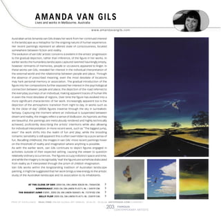 202202 FAMOUS
CONTEMPORARY ARTISTS
FAMOUS
CONTEMPORARY ARTISTS
AMANDA VAN GILSLives and works in Melbourne, Australia
w w w.amandavangils.com
JUDY N. BIRDLives and works in Los Altos Hills, CA, USA
w w w.judybirdfinear t.com
With a love of texture and mixed media Judy is concentrating her creative
energy towards abstraction. Finding a balance of sculptural grace and
maintaining a fresh touch of spontaneity is becoming evident within this
internationally recognized artist’s personal approach to her artwork.
A rich experience for viewer and artist is noticed as she creates powerful
abstract paintings that entice you to wonder gently through her compositions
a peaceful journey with abstraction as the visual vehicle. Judy is earning her
M.F.A. in Abstract painting at the Art Academy in San Francisco.
ð SUNSET AT SKYLINE, 2005 MIXED MEDIA ON CANVAS 48X60 IN./ 122X152 CM.
Australian artist Amanda van Gils draws her work from her continued interest
in the landscape as a metaphor for the ongoing nature of human experience.
Her recent paintings represent an altered state of consciousness, located
somewhere between fiction and reality.
The evolution of van Gils’ artistic concerns is evident in the artists’ progression
to the gradual depiction, rather than inference, of the figure in her works. In
earlier works the humanless landscapes captured seemed hauntingly empty,
however remnants of memories, people or occasions appeared to linger. In
these works van Gils, revealed her interest in the individual interpretation of
the external world and the relationship between people and place. Through
the absence of prescribed meaning, even the most desolate of locations
may hark personal memory or association. The gradual introduction of the
figure into her compositions further exposed her interest in the psychological
connection between people and place; the depiction of the road referred to
the everyday journeys of an individual, making apparent traces of human life
in even the most desolate of regions. Over time the figure has evolved into a
more significant characteristic of her work. Increasingly apparent too is the
depiction of the atmospheric transition from night to day. In works such as
‘At the close of day’ (2004) figures traverse through the sky in surrealistic
fantasy. Capturing the moment where an individual is suspended between
dream and reality, the images reflect a sense of disillusion. As hypnotic as they
are beautiful, the paintings are meticulously rendered and highly technically
achieved, proficiently describing the artists’ intentions while also allowing
for individual interpretation. In more recent work, such as “The biggest jump,
ever!’ the work shifts into the realm of fun and play; while the brooding
romantic sensibility is still apparent this is often overridden by a pure sense of
fun. Recalling childhood, the images in van Gils’ more recent paintings hover
on the threshold of reality and imagination where anything is possible.
As with the earlier work, van Gils continues to depict figures engaged in
activities outside of their expected setting, causing the viewer to question
relatively ordinary occurrences. The figures occupy indistinct space and time,
and while the imagery is recognisably ‘real’ the figures are somehow dislocated
from reality as if interpreted through the prism of childish imagination.
Van Gils works within the longstanding tradition of Australian landscape
painting, it might be suggested that her work brings a new energy to the artistic
study of the Australian landscape and its association to its inhabitants.
PRIZE OF EXCELLENCE. REAL-TIME ONLINE GLOBAL ART ANNUAL 30.06.05 - 30.06.06 ARTOTEQUE.COM ( LONDON ) PRIZE OF EXCELLENCE. REAL-TIME ONLINE GLOBAL ART ANNUAL 30.06.05 - 30.06.06 ARTOTEQUE.COM ( LONDON )
AT THE CLOSE OF DAY, 2004 OIL ON LINEN 30X24 IN. /76X61CM. î
SOMERSAULT, 2005 OIL ON LINEN 91⁄2X71⁄2 IN. / 24X19 CM. î
THE BIGGEST JUMP, EVER!, 2005 OIL ON LINEN 50X401⁄2 IN. /127X102 CM. î
BELLY FLOP, 2005 OIL ON LINEN 91⁄2X71⁄2 IN. /24X19 CM. î
ð RECITAL, 2005 ACRYLIC ON CANVAS 16X20 IN. / 40X50 CM.
 